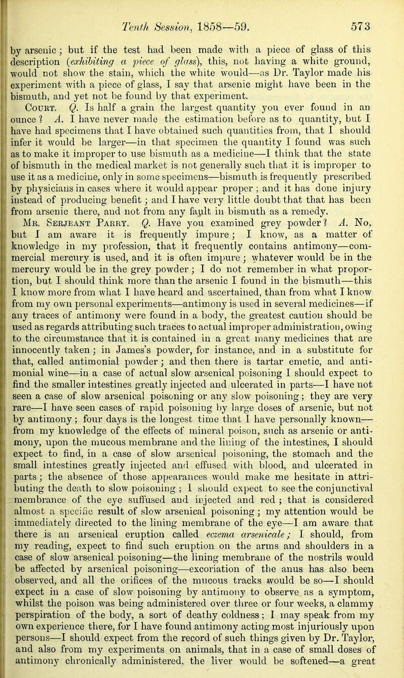 r Tenth Session, 1858—59. 573 by arsenic; but if the test had been made witli a piece of glass of this description {exhibiting a fiece of glass), this, not haA'ing a white ground, would not show the stain, which the white would—as Dr. Taylor made his ' experiment with a piece of glass, I say that arsenic might have been in the , : bismuth, and yet not be found by that experiment. I Court. Q. Is half a grain the largest quantity you ever found in an I ounce 1 A. I have never made the estimation before as to quantity, but I [ have had specimens that I have obtained such quantities from, that I should (infer it would be larger—in that specimen the quantity I found was such b as to make it improper to use bismuth as a medicine—I think that the state I j of bismuth in the medical market is not generally such that it is improper to I i use it as a medicine, only in some specimens—bismuth is frequently prescribed II physicians in cases where it would appear proper; and it has done injury ■I instead of producing benefit; and I have veiy little doubt that that has been fi’om arsenic there, and not from any faplt in bismuth as a remedy. Mr. Serjeant Parry. Q. Have you examined grey powder? A. No, 1 but I am aware it is frequently impure; I know, as a matter of knowledge in my profession, that it frequently contains antimony—com- mercial mercury is used, and it is often impure ; whatever would be in the mercury would be in the grey powder; I do not remember in what propor- tion, but I should think more than the arsenic I found in the bismuth—this I know more from what I have heard and ascertained, than from what I know from m}' own pei'sonal experiments—antimony is used in several medicines—if any traces of antimony were found in a body, the greatest caution should be used as regards attributing such traces to actual improper administration, owing to the circumstance that it is contained in a great many medicines that are innocently taken; in James’s powder, for instance, and in a substitute for that, called antimonial powder; and then there is tartar emetic, and anti- monial wine—in a case of actual slow arsenical poisoning I should expect to find the smaller intestines greatly injected and ulcerated in parts—I have not seen a case of slow arsenical poisoning or any slow poisoning; they are very rare—I have seen cases of rapid poisoning by large doses of arsenic, but not by antimony; four days is the longest time that 1 have personally known— I from my knowledge of the effects of mineral poison, such as arsenic or anti- I mony, upon the mucous membrane and the lining of the intestines, I should ! expect to find, in a case of slow arsenical poisoning, the stomach and the small intestines greatly injected and effused with blood, and ulcerated in parts; the absence of those appearances Avould make me hesitate in attri- buting the death to slow poisoning ; 1 should expect to see the conjunctival membrance of the eye suffused and injected and red ; that is considered almost a specific result of slow arsenical poisoning; my attention would be immediately directed to the lining membrane of the eye—I am aware that i there is an arsenical eruption called eczema arsenicale; I should, from my reading, expect to find such eruption on the arms and shoulders in a I: case of slow arsenical poisoning—the lining membrane of the nostrils would I be affected by arsenical poisoning—excoriation of the anus has also been I observed, and all the orifices of the miicous tracks would be so—I should 1 expect in a case of slow poisoning by antimony to observe as a symptom, I whilst the poison was being administered over three or four weeks, a clammy perspiration of the body, a sort of deathy coldness; I may speak from my [ i own experience there, for I have found antimony acting most injuriously upon i persons—I should expect from the record of such things given by Dr. Taylor, and also from my experiments on animals, that in a case of small doses of antimony chronically administered, the liver would be softened—a great