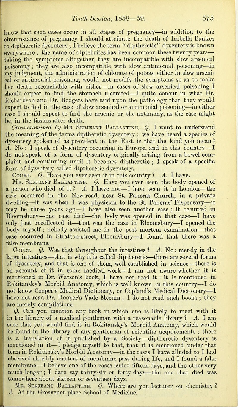 j know that such cases occur in all stages of pregnancy—in addition to the circumstance of pregnancy I should attribute the death of Isabella Bankes to diptheretic dysentery; I believe the term “ diptheretic” dysentery is known i everywhere ; the name of diptehrites has been common these twenty years— I taking the symptoms altogether, they ai’e incompatible with slow arsenical poisoning; they are also incompatible with slow antimonial poisoning—in : my judgment, the administration of chlorate of potass, either in slow arseni- j cal or antimonial poisoning, would not modify the symptoms so as to make || her death reconcilable with either—in cases of slow arsenical poisoning I ' should expect to find the stomach vdcerated—I quite concur in what Dr. llichardson and Dr. Rodgers have said upon the pathology that they would ; expect to find in the case of slow arsenical or antimonial poisoning—in either I case I should expect to find the arsenic or the antimony, as the case might be, in the tissues after death. I Cross-examined by Mr. Serjeajjt Ballantine. Q. I want to understand !i the meaning of the terms diptheretic dysentery : we have heard a species of j dysentery spoken of as prevalent in the East, is that the kind you mean ? II A. No ] I speak of dysentery occurring in Europe, and in this country—I I,' do not speak of a form of dysentery originally arising from a bowel com- plaint and continuing until it becomes diptheretic ; I speak of a specific [i form of dysentery called diptheretic dysentery, ‘ I Court. Q. Have you ever seen it in this country 1 A. 1 have, li Mr. Serjeant Ballantine. Q. Have you ever seen the body opened of l| a person who died of it ? H. I have not—I have seen it in London—the ij! case occun-ed in the New-road, near St. Pancras Church, in a private ' dwelling—it was when I was physician to the St. Pancras’ Dispensary—it I may be three years ago—I have also seen another case ; it occurred in Bloomsbury—one case died—the body was opened in that case—I have ' only just recollected it—that was the case in Bloomsbury—I opened the j body myself; nobody assisted me in the post mortem examination—that I case occun'ed in Stratton-street, Bloomsbury—I found that there was a t false membrane. j Court. Q. Was that throughout the intestines 1 A. No; merely in the large intestines—that is why it is called diptheretic—there are several forms || of dysentery, and that is one of them, well established in science—there is Ian account of it in some medical work—I am not aware whether it is j mentioned in Dr. Watson’s book, I have not read it—it is mentioned in ■I; Rokitansky’s Morbid Anatomy, which is well known in this country—I do 3: not know Cooper’s Medical Dictionary, or Copland’s Medical Dictionary—I I] have not read Dr. Hooper’s Vade Mecum ; I do not read such books; they [ are merely compilations.  Q. Can you mention any book in which one is likely to meet with it I in the library of a medical gentleman with a reasonable library ? A. I am L sure that you would find it in Rokitansky’s Morbid Anatomy, which would be found in the library of any gentleman of scientific acquirements ; there is a translation of it published by a Society—diptheretic dysentery is I.' mentioned in it—I pledge myself to that, that it is mentioned under that ^ term in Rokitansky’s Morbid Anatomy—in the cases I have alluded to I had C observed shreddy matters of membrane pass during life, and I found a false ( || membrane—I believe one of the cases lasted fifteen days, and the other very (i much longer; I dare say thirty-six or forty days—the one that died was i somewhere about sixteen or seventeen days. Mr. Serjeant Ballantine. Q. Where are you lecturer on chemistry ? A. At the Grosvenor-place School of Medicine.