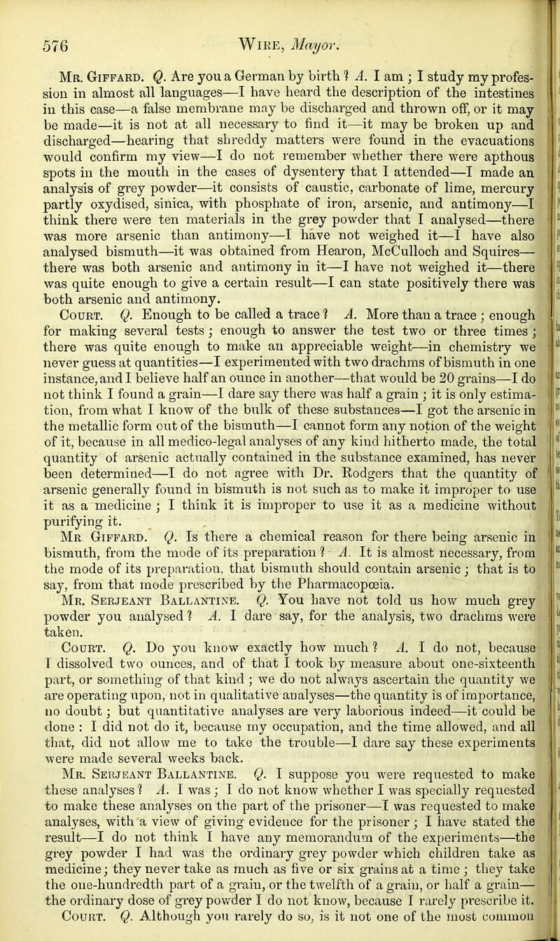 Mr. Gipfard. Q. Are you a German by birth ? A. I am ; I study my profes- sion in almost all languages—I have heard the description of the intestines in this case—a false membrane may be discharged and thrown off, or it may be made—it is not at all necessary to find it—it may be broken up and discharged—hearing that shreddy matters were found in the evacuations would confirm my view—I do not remember whether there were apthous spots in the mouth in the cases of dysentery that I attended—I made an analysis of grey powder—it consists of caustic, carbonate of lime, mercury partly oxydised, sinica, with phosphate of iron, arsenic, and antimony—I think there were ten materials in the grey powder that I analysed—there was more arsenic than antimony—I have not weighed it—1 have also analysed bismuth—it was obtained from Hearon, McCulloch and Squires— there was both arsenic and antimony in it—I have not weighed it—there was quite enough to give a certain result—I can state positively there was both arsenic and antimony. Court. Q. Enough to be called a trace 1 A. More than a trace ; enough for making several tests; enough to answer the test two or three times ; there was quite enough to make an appreciable weight-—in chemistry we never guess at quantities—I experimented with two drachms of bismuth in one instance, and I believe half an ounce in another—that would be 20 grains—I do not think I found a grain—I dare say there was half a grain ; it is only estima- tion, from what I know of the bulk of these substances—I got the arsenic in the metallic form out of the bismuth—I cannot form any notion of the weight of it, because in all medico-legal analyses of any kind hitherto made, the total quantity of arsenic actually contained in the substance examined, has never been determined—I do not agree with Dr. Rodgers that the quantity of arsenic generally found in bismuth is not such as to make it improper to use it as a medicine j I think it is improper to use it as a medicine without purifying it. Mr. Gipfard. Q. Is there a chemical reason for there being arsenic in bismuth, from the mode of its pi’eparation 1 A. It is almost necessary, from the mode of its preparation, that bismuth should contain arsenic ■, that is to say, from that mode prescribed by tlie Pharmacopoeia. Mr. Serjeant Ballantine. Q. You have not told us how much grey powder you analysed? A. I dare say, for the analysis, two drachms w'ere taken. Court. Q. Do you know exactly how much ? A. I do not, because I dissolved two ounces, and of that I took by measure about one-sixteenth part, or something of that kind ; we do not always ascertain the quantity we are operating upon, not in qualitative analyses—the quantity is of importance, no doubt; but quantitative analyses are very laborious indeed—it could be done : I did not do it, because my occupation, and the time allowed, and all that, did not allow me to take the trouble—I dare say these experiments were made several weeks back. Mr. Serjeant Ballantine. Q. I suppose you were requested to make these analyses ? A. I was ; I do not know whether I was specially requested to make these analyses on the part of the prisoner—I was requested to make analyses, with a view of giving evidence for the prisoner j I have stated the result—I do not think I have any memorandum of the experiments—the grey powder I had was the ordinary grey powder which children take as medicine; they never take as much as five or six grains at a time ; they take the one-hundredth part of a grain, or the twelfth of a grain, or half a grain— the ordinary dose of grey powder I do not know, because I rarely prescribe it. Court. Q. Although you rarely do so, is it not one of the most coiniuon F u h |i 'In . il - ? to: iff s’ |le IjlK tl i'll ijss .ltll ! U . If ! 1 I I' I It II I 11 u lll