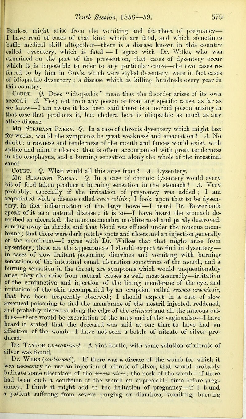 I Bankes, might arise from the vomiting and diarrhoea of jmegnancy— I have read of cases of that kind which are fatal, and which sometimes I baffle medical skill altogetlier—there is a disease known in this country f called dysentery, which is fatal — I agree with Dr. Wilks, who was examined on the part of the prosecution, that cases of d3sentery occur which it is impossible to refer to any particular cause—the two cases re- ferred to by him in Guy’s, which were styled dysentery, were in fact cases of idiopathic dysentery ; a disease which is killing hundreds every year in ; this country. Court. Q. Does “idiopathic” mean that the disorder arises of its own accord? A. Yes; not from any poison or from any specific cause, as far as we know—I am aware it has been said there is a morbid poison arising in that case that produces it, but cholera here is idiopathic as mueh as an%^ other disease. ’ Mb. Serjeant Parry. Q. In a case of chronic dysentery which might last for weeks, would the symptoms be great weakness and emaciation? A. No ; doubt: a rawness and tenderness of the mouth and fauces would exist, with i apthse and minute ulcers ; that is often accompanied with great tenderness in the oesophagus, and a burning sensation along the whole of the intestinal I canal. I Court. Q. What would all this arise from ? A. Dysentery. Mr. Serjeant Parry. Q. In a case of chronic dysentery would every bit of food taken produce a burning sensation in the stomach ? A. Very probably, especially if the irritation of pregnancy was added; I am acquainted with a disease called cceco colitis; I look upon that to be dysen- ' tery, in fact inflammation of the large bowel—I heard Dr. Bowerbank speak of it as a natural disease ; it is so—I have heard the stomach de- scribed as ulcerated, the mucous membrane obliterated and partly destroyed, coming away in shreds, and that blood was effused under the mucous mem- bi’ane j that there were dark patchy spots and ulcers and an injection generally of the membrane—I agree with Dr. Wilkes that that might arise from dysentery; those are the appearances I should expect to find in dj'sentery— in cases of slow irritant jjoisoning, diarrhoea and vomiting with burning- sensations of the intestinal canal, ulceration sometimes of the mouth, and a burning sensation in the throat, are symptoms which would unquestionably arise, they also arise from natural causes as well, most'assuredly—irritation of the conjunctiva and injection of the lining membrane of the eye, and irritation of the skin accompanied by an eruption called eczema arsenicale, that has been frequently observed; I should expect in a case of slow ar-senical poisoning to find the membrane of the nostril injected, reddened, and probably ulcerated along the edge of the alienasi and all the mucous ori- fices—there would be excoriation of the anus and of the vagina also-—I have heard it stated that the deceased was said at one time to have had an affection of the womb—I have not seen a bottle of nitrate of silver pro- duced. Dr. Taylor re-examined. A pint bottle, with some solution of nitrate of silver was found. Dr. Webb (continued). If there was a disease of the womb for which it was necessary to use an injection of nitrate of silvei-, that would probably indicate some ulceration of the cervex uteri; the neck of the womb—if there had been such a condition of the womb an appreciable time before preg- nancy, I think it might add to the irritation of pregnancy—if I found a patient suffei-iug from severe pm-ging or diarrhoea, vomiting, burning