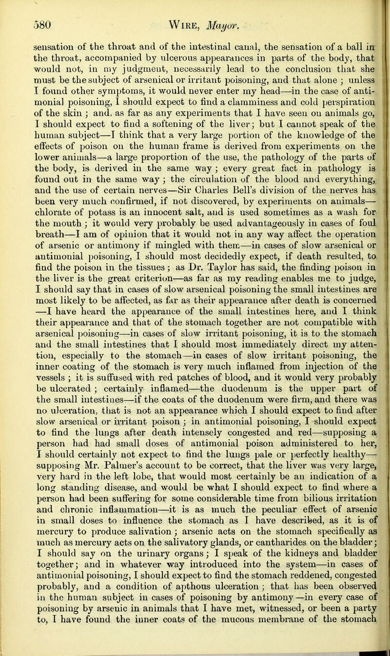 sensation of the throat and of the intestinal canal, the sensation of a ball in i the throat, accompanied by ulcerous appearances in parts of the body, that j would not, in my judgment, necessarily lead to the conclusion that she must be the subject of arsenical or irritant poisoning, and that alone ; unless r I found other symptoms, it would never enter my head—in the case of anti- j; monial poisoning, I should expect to find a clamminess and cold perspiration i of the skin ; and, as far as any expei'iments that I have seen on animals go, [■ I should expect to find a softening of the liver; but I cannot speak of the ^ human subject—I think that a very large portion of the knowledge of the i effects of poison on the human frame is derived from experiments on the lower animals—a large proportion of the use, the pathology of the parts of the body, is derived in the same way ; every great fact in pathology is found out in the same way ; the circulation of the blood and everything, and the use of certain nerves—-Sir Charles Bell’s division of the nerves has : been very much confirmed, if not discovered, by experiments on animals— chlorate of potass is an innocent salt, and is used sometimes as a wash for ii the mouth; it would very probably be used advantageously in cases of foul . breath—I am of opinion that it would not in any way affect the operation : of arsenic or antimony if mingled with them—in cases of slow arsenical or I antimonial poisoning, I should most decidedly expect, if death resulted, to j find the poison in the tissues ; as Dr. Taylor has said, the finding poison in the liver is the great criterion—as far as my reading enables me to judge, I should say that in cases of slow arsenical poisoning the small intestines are most likely to be affected, as far as their appearance after death is concerned —I have heard the appearance of the small intestines here, and I think their appearance and that of the stomach together are not compatible with arsenical poisoning—in cases of slow irritant poisoning, it is to the stomach and the small intestines that I should most immediately direct my atten- tion, especially to the stomach—in cases of slow iri’itant poisoning, the inner coating of the stomach is very much inflamed from injection of the vessels ; it is suffused with red patches of blood, and it would very probably be ulcerated ; certainly inflamed—the duodenum is the upper part of the small intestines—if the coats of the duodenum were firm, and there was no ulceration, that is not an appearance which I should expect to find after slow arsenical or irritant poison ; in antimonial poisoning, I should expect to find the lungs after death intensely congested and red—supposing a person had had small doses of antimonial poison administered to her, I should certainly not expect to find the lungs pale or perfectly healthy—- supposing Mr. Palmer’s account to be correct, that the liver was very large, very hard in the left lobe, that would most certainly be an indication of a long standing disease, and would be what I should expect to find where a person had been suffering for some considerable time from bilious irritation and chronic inflammation—it is as much the peculiar effect of arsenic in small doses to influence the stomach as I have described, as it is of mercury to produce salivation; arsenic acts on the stomach specifically as much as mercury acts on the salivatory glands, or cantharides on the bladder; I should say on the urinary organs; I speak of the kidneys and bladder together; and in whatever way introduced into the system—in cases of antimonial poisoning, I should expect to find the stomach reddened, congested probably, and a condition of apthous ulceration ; that has been observed in the human subject in cases of poisoning by antimony —in every case of poisoning by arsenic in animals that I have met, witnessed, or been a party to, I have found the inner coats of the mucous membrane of the stomach