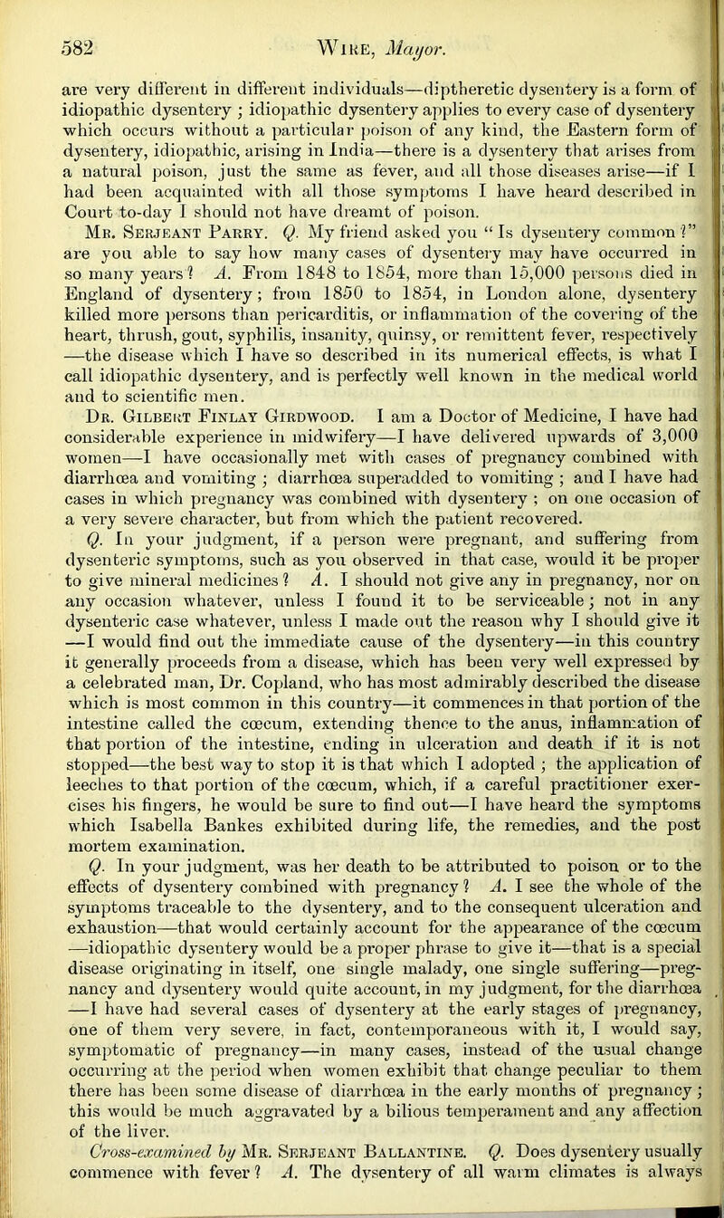 are very different in different individuals—diptlieretic dysenteiy is a form of idiopathic dysentery ; idiopathic dysentery applies to every case of dysentery which occurs without a particular poison of any kind, the Eastern form of dysentery, idiopathic, arising in India—there is a dysentery that ai-ises from a natural poison, just the same as fevei’, and all those diseases arise—if 1 had been acquainted with all those symptoms I have heard described in 1 Court to-day I should not have dreamt of poison. Mb. Serjeant Parry. Q. My friend asked you “ Is dysentery common V’ are you able to say how many cases of dysentery may have occurred in so many years? A. From 1848 to 1854, more than 15,000 persons died in England of dysentery; from 1850 to 1854, in London alone, dysentery killed more persons than pericarditis, or inflammation of the covering of the heart, thrush, gout, syphilis, insanity, quinsy, or 7'emittent fever, respectively —the disease which I have so described in its numerical effects, is what I call idiopathic dysentery, and is perfectly well known in the medical world and to scientific men. Dr. Gilbert Finlay Girdwood. I am a Doctor of Medicine, I have had considerable experience in midwifery—I have delivered upwards of 3,000 women—I have occasionally met with cases of pregnancy combined with diarrhoea and vomiting ; diarrhoea superadded to vomiting ; and I have had cases in which pregnancy was combined with dysentery ; on one occasion of a very severe character, but from which the patient recovered. Q. In your judgment, if a person were pregnant, and suffering from dysenteric symptoms, such as you observed in that case, would it be proper to give mineral medicines ? A. 1 should not give any in pregnancy, nor on any occasion whatever, unless I found it to be serviceable; not in any dysenteric case whatever, unless I made out the reason why I should give it —I would find out the immediate cause of the dysentery—in this country it generally proceeds from a disease, which has been very well expressed by a celebrated man. Dr. Copland, who has most admirably described the disease which is most common in this country—it commences in that portion of the intestine called the coecum, extending thence to the anus, inflammation of that portion of the intestine, ending in ulceration and death if it is not stopped—the best way to stop it is that which 1 adopted ; the application of ieeclies to that portion of the coecum, which, if a careful practitioner exer- cises his fingers, he would be sure to find out—I have heard the symptoms which Isabella Bankes exhibited during life, the remedies, and the post mortem examination. Q. In your judgment, was her death to be attributed to poison or to the effects of dysentery combined with pregnancy ? A. 1 see the whole of the ! symptoms traceable to the dysentery, and to the consequent ulceration and exhaustion—that would certainly account for the appearance of the coecum —idiopathic dysentery would be a proper phrase to give it—that is a special disease originating in itself, one single malady, one single suffering—preg- nancy and dysentery would quite account, in my judgment, for the diarrhoea _ —I have had several cases of dysentery at the early stages of j)regnancy, one of them very severe, in fact, contemporaneous with it, I would say, symptomatic of pregnancy—in many cases, instead of the usual change occurring at the period when women exhibit that change peculiar to them there has been some disease of diarrhoea in the eaidy months of pregnancy; this would be much aggravated by a bilious temperament and any affection of the liver. Cross-examined hy Mr. Serjeant Ballantine. Q. Does dysentery usually commence with fever ? A. The dysentery of all warm climates is always