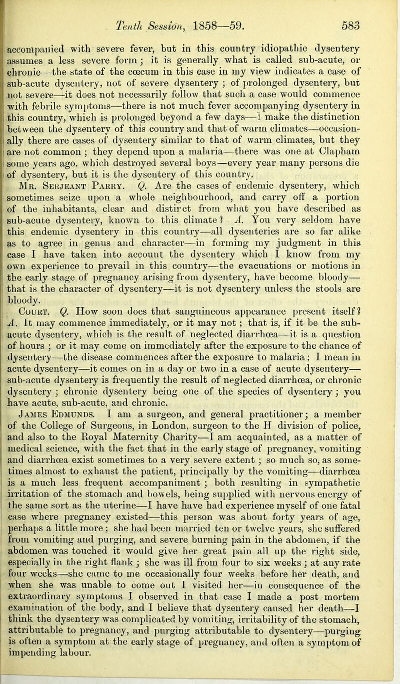 ! accompanied with severe fever, but in this country idiopathic dysentery assumes a less severe form ; it is generally what is called sub-acute, or 11 chronic—the state of the ccecum in this case in my view indicates a case of i I sub-acute dysentery, not of severe dysentery; of prolonged dysentery, but )' not severe—it does not necessarily follow that such a case would commence ( with febiile symptoms—there is not much fever accompanying dysentery in ! this country, which is prolonged beyond a few days—1 make the distinction i between the dysentery of this country and that of warm climates—occasion- i ally there are cases of dysentery similar to that of warm climates, but they are not common ; they depend upon a malaria—there was one at Clapham ! some years ago. which destroyed several boys—every year many persons die I of dysentery, but it is the dysentery of this country. Mr. Serjeant Parry. Q. Are the cases of endemic dysentery, which sometimes seize upon a whole neighbourhood, and carry off a portion , of the inhabitants, clear and distinct from what you have described as sub-acute dysentery, known to this climate ? A. You very seldom have this endemic dysentery in this country—all dysenteries are so far alike ^ as to agree in genus and character—in forming my judgment in this case I have taken into account the dysentery which I know from my own experience to prevail in this country—the evacuations or motions in the early stage of pregnancy arising from dysentery, have become bloody— ' that is the character of dysentery—it is not dysentery unle.ss the stools are bloody. Court. Q. How soon does that sanguineous appearance pi’csent itself? A. It may commence immediately, or it may not ; that is, if it be the sub- acute dysentery, which is the result of neglected diarrhoea—it is a question of hours ; or it may come on immediately after the exposure to the chance of dysentery—the disease commences after the exposure to malaria ; I mean in acute dysentery—it comes on in a day or two in a case of acute dysentery— sub-acute dysentery is frequently the result of neglected diarrhoea, or chronic dysentery ; chronic dysentery being one of the species of dysentery; you have acute, sub-acute, and chronic. James Edmunds. I am a surgeon, and general practitioner; a member of the College of Surgeons, in London, surgeon to the H division of police, and also to the Royal Maternity Charity—I am acquainted, as a matter of medical science, with the fact that in the early stage of pregnancy, vomiting i and diarrhoea exist sometimes to a very severe extent; so much so, as some- times almost to exhaust the patient, principally by the vomiting—diarrhoea is a much less frequent accompaniment ; both resulting in sympathetic irritation of the stomach and bowels, being su[)plied with nervous enei’gy of the same sort as the uterine—I have have had experience myself of one fatal case where pregnancy existed—this person was about forty years of age, perha])S a little more; she had been married ten or twelve years, she suffered from vomiting and purging, and sev^ere burning pain in the abdomen, if the abdomen was touched it would give her great pain all up the right side, especially in the right flank; she was ill from four to six weeks; at any rate four weeks—she came to me occasionally four weeks before her death, and when she was unable to come out I visited her—in consequence of the extraordinary symptoms I obseiwed in that case I made a post mortem examination of the body, and I believe that dysentery caused her death—I I think the dysentery was complicated by vomiting, irritability of the stomach, attributable to pregnancy, and purging attributable to dysentery—purging is often a symptom at the early stage of pregnancy, and often a symptom of impending labour.