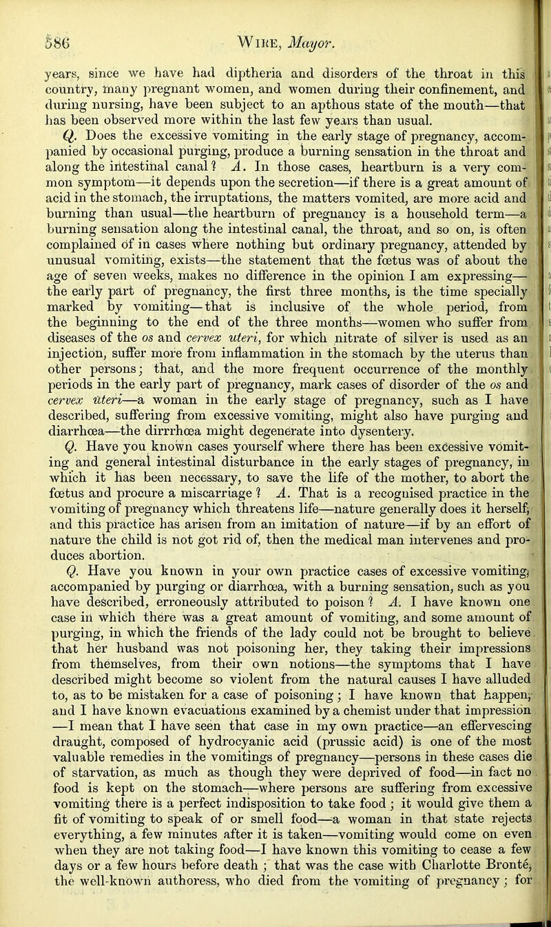 years, since we have had diptheria and disorders of the throat in tins cotrntry, many pregnant women, and women during their confinement, and J during nursing, have been subject to an apthous state of the mouth—that ji lias been observed more within the last few years than usual. |i Q. Does the excessive vomiting in the early stage of pregnancy, accom- panied by occasional purging, produce a burning sensation in the throat and | along the intestinal canal? A. In those cases, heartburn is a very com- ; mon symptom—it depends upon the secretion—if there is a great amount of ' acid in the stomach, the irruptatious, the matters vomited, are more acid and burning than usual—^the heartburn of pregnancy is a household term—a burning sensation along the intestinal canal, the throat, and so on, is often complained of in cases where nothing but ordinary pregnancy, attended by unusual vomiting, exists—the statement tha,t the foetus was of about the age of seven weeks, makes no difference in the opinion I am expressing— the early part of pregnancy, the first three months, is the time specially marked by vomiting—that is inclusive of the whole period, from the beginning to the end of the three months—women who suffer from diseases of the os and cervex uteri, for which nitrate of silver is used as an injection, suffer more from inflammation in the stomach by the uterus than other persons; that, and the more frequent occurrence of the monthly periods in the early part of pregnancy, mark cases of disorder of the os and cervex Uteri—a woman in the early stage of pregnancy, such as I have described, suffering from excessive vomiting, might also have pui’ging and i diarrhoea—the dirrrhoea might degenerate into dysentery. ' Q. Have you known cases yourself where there has been excessive vomit- ; ing and general intestinal disturbance in the early stages of pregnancy, in which it has been necessary, to save the life of the mother, to abort the foetus and procure a miscarriage ? A. That is a recognised practice in the vomiting of pregnancy which threatens life—nature generally does it herself; and this practice has arisen from an imitation of nature—if by an effort of nature the child is not got rid of, then the medical man intervenes and pro- duces abortion. Q. Have you known in your own practice cases of excessive vomiting; accompanied by purging or diarrhoea, with a burning sensation, such as you have described, erroneously attributed to poison 1 A. 1 have known one case ill which there was a great amount of vomiting, and some amount of purging, in which the friends of the lady could not be brought to believe. that her husband was not poisoning her, they taking their impressions from themselves, from their own notions—the symptoms that I have described might become so violent from the natural causes I have alluded to, as to be mistaken for a case of poisoning; I have known that happen; and I have known evacuations examined by a chemist under that impression —I mean that I have seen that case in my own practice—an effervescing draught, composed of hydrocyanic acid (prussic acid) is one of the most valuable remedies in the vomitings of pi-egnancy—persons in theSe cases die of starvation, as much as though they were deprived of food—in fact no . food is kept on the stomach—where persons are suffering from excessive vomiting there is a perfect indisposition to take food; it would give them a fit of vomiting to speak of or smell food—a woman in that state rejects everything, a few minutes after it is taken—vomiting would come on even when they are not taking food—I have known this vomiting to cease a few days or a few hours before death ; that was the case with Charlotte Bronte; the well-known authoress, who died from the vomiting of pregnancy; for tf II » ti tl ii S| a s I (