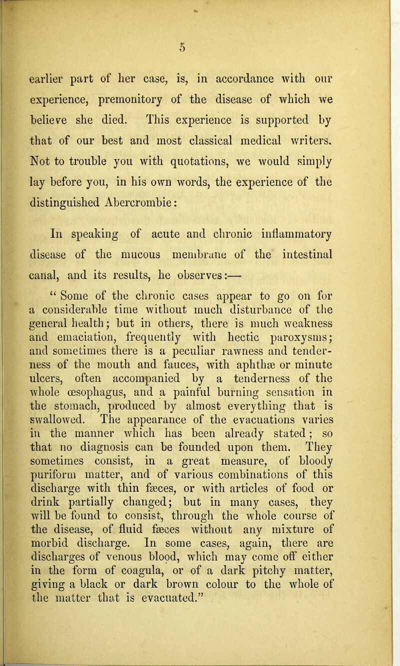 earlier part of lier case, is, in accordance with our experience, premonitory of the disease of which we believe she died. This experience is supported by that of our best and most classical medical writers. Not to trouble you with quotations, we would simply lay before you, in his own words, the experience of the distinguished Abercrombie: In speaking of acute and chronic indammatory disease of the mucous membrane of the intestinal canal, and its results, he observes:— “ Some of the chronic cases appear to go on for a considerable time without much disturbance of the general health; but in others, there is much weakness and emaciation, frequently with hectic paroxysms; and sometimes there is a peculiar rawness and tender- ness of the mouth and fauces, with aphthae or minute ulcers, often accompanied by a tenderness of the whole oesophagus, and a painful burning sensation in the stomach, produced by almost ever}'thing that is swallowed. The appearance of the evacuations varies in the manner which has been already stated; so that no diagnosis can be founded upon them. They sometimes consist, in a great measure, of bloody puriform matter, and of various combinations of this discharge with thin faeces, or with articles of food or drink partially changed; but in many cases, they Avill be found to consist, through the whole course of the disease, of fluid faeces without any mixture of morbid discharge. In some cases, again, there are discharges of venous blopd, which may come off either in the form of coagula, or of a dark pitchy matter, giving a black or dark brown colour to the whole of the matter that is evacuated.”