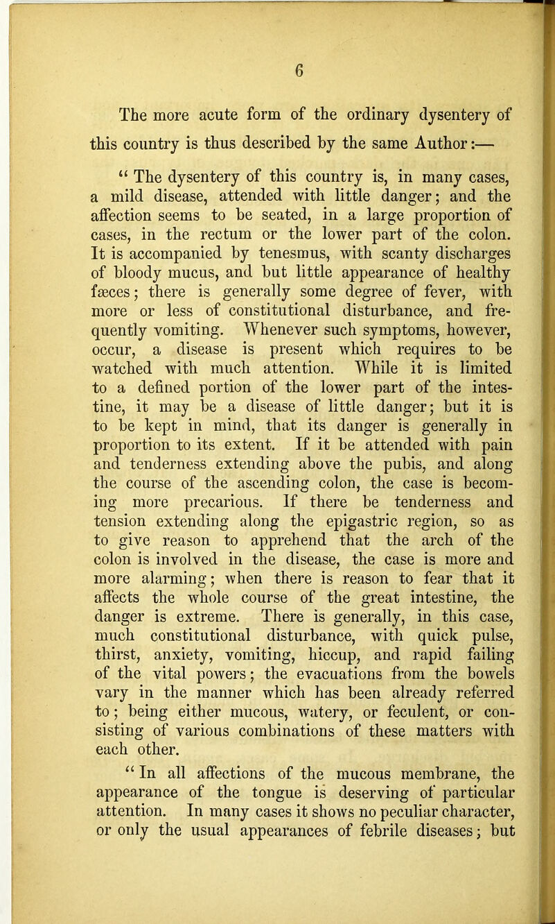 The more acute form of the ordinary dysentery of this country is thus described by the same Author:— “ The dysentery of this country is, in many cases, a mild disease, attended with little danger; and the affection seems to be seated, in a large proportion of cases, in the rectum or the lower part of the colon. It is accompanied by tenesmus, with scanty discharges of bloody mucus, and but little appearance of healthy fgeces; there is generally some degree of fever, with more or less of constitutional disturbance, and fre- quently vomiting. Whenever such symptoms, however, occur, a disease is present which requires to be watched with much attention. While it is limited to a defined portion of the lower part of the intes- tine, it may be a disease of little danger; but it is to be kept in mind, that its danger is generally in proportion to its extent. If it be attended with pain and tenderness extending above the pubis, and along the course of the ascending colon, the case is becom- ing more precarious. If there be tenderness and tension extending along the epigastric region, so as to give reason to apprehend that the arch of the colon is involved in the disease, the case is more and more alarming; when there is reason to fear that it affects the whole course of the great intestine, the danger is extreme. There is generally, in this case, much constitutional disturbance, with quick pulse, thirst, anxiety, vomiting, hiccup, and rapid failing of the vital powers; the evacuations from the bowels vary in the manner which has been already referred to; being either mucous, watery, or feculent, or con- sisting of various combinations of these matters with each other. “ In all affections of the mucous membrane, the appearance of the tongue is deserving of particular attention. In many cases it shows no peculiar character, or only the usual appearances of febrile diseases; but