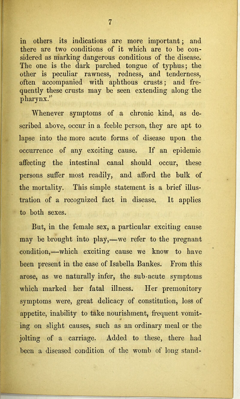 in others its indications are more important; and there are two conditions of it which are to he con- sidered as marking dangerous conditions of the disease. The one is the dark parched tongue of typhus; the other is peculiar rawness, redness, and tenderness, often accompanied with aphthous crusts; and fre- quently these crusts may he seen extending along the pharynx.” Whenever symptoms of a chronic kind, as de- scribed above, occur in a feeble person, they are apt to lapse into the more acute forms of disease upon the occurrence of any exciting cause. If an epidemic affecting the intestinal canal should occur, these persons suffer most readily, and afford the bulk of the mortality. This simple statement is a brief illus- tration of a recognized fact in disease. It applies to both sexes. But, in the female sex, a particular exciting cause may be brought into play,—we refer to the pregnant condition,—which exciting cause we know to have been present in the case of Isabella Bankes. From this arose, as we naturally infer, the sub-acute symptoms which marked her fatal illness. Her premonitory symptoms were, great delicacy of constitution, loss of appetite, inability to take nourishment, frequent vomit- ing on slight causes, such as an ordinary meal or the jolting of a carriage. Added to these, there had been a diseased condition of the womb of long stand-