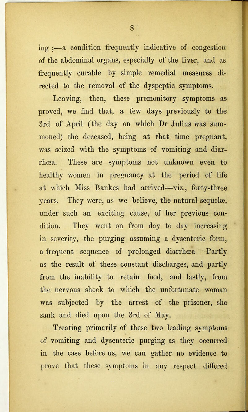 ing ;—a condition frequently indicative of congestion of the abdominal organs, especially of the liver, and as frequently curable by simple remedial measures di- rected to the removal of the dyspeptic symptoms. Leaving, then, these premonitory symptoms as proved, we find that, a few days previously to the 3rd of April (the day on which Dr Julius was sum- moned) the deceased, being at that time pregnant, was seized with the symptoms of vomiting and diar- rhoea. These are symptoms not unknown even to healthy women in pregnancy at the period of life at which Miss Bankes had arrived—viz., forty-three years. They were, as we believe, the natural sequelae, under such an exciting cause, of her previous con- dition. They went on from day to day increasing in severity, the purging assuming a dysenteric form, a frequent sequence of prolonged diarrhoea. Partly as the result of these constant discharges, and partly from the inability to retain food, and lastly, from the nervous shock to which the unfortunate woman was subjected by the arrest of the prisoner, she sank and died upon the 3rd of May. Treating primarily of these two leading symptoms of vomiting and dysenteric purging as they occurred in the case before us, we can gather no evidence to prove that these symptoms in any respect difiered