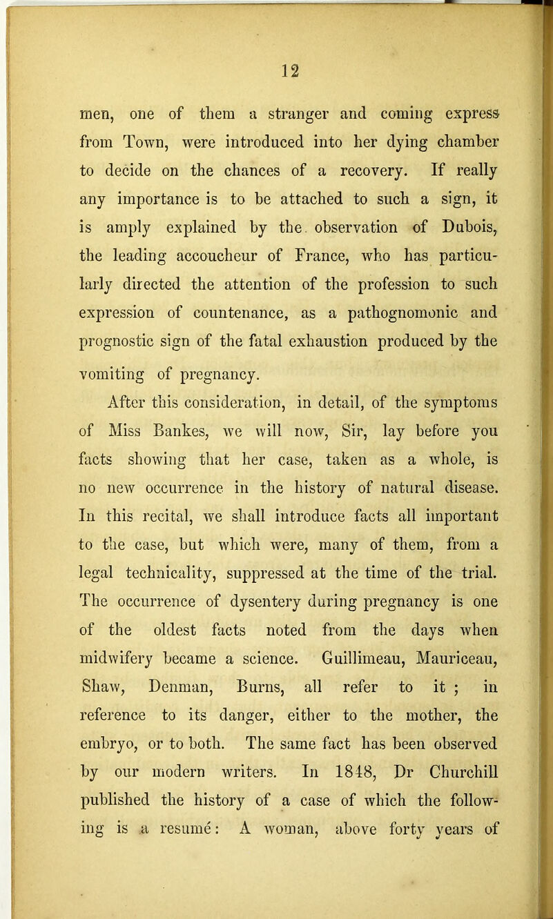 men, one of them a stranger and coming express from Town, were introduced into her dying chamber to decide on the chances of a recovery. If really any importance is to be attached to such a sign, it is amply explained by the. observation of Dubois, the leading accoucheur of France, who has particu- larly directed the attention of the profession to such expression of countenance, as a pathognomonic and prognostic sign of the fatal exhaustion produced by the vomiting of pregnancy. After this consideration, in detail, of the symptoms of Miss Bankes, we will now. Sir, lay before you facts showing that her case, taken as a whole, is no new occurrence in the history of natural disease. In this recital, we shall introduce facts all important to the case, but which were, many of them, from a legal technicality, suppressed at the time of the trial. The occurrence of dysentery during pregnancy is one of the oldest facts noted from the days when midwifery became a science. Guillimeau, Mauriceau, Shaw, Denman, Burns, all refer to it ; in reference to its danger, either to the mother, the embryo, or to both. The same fact has been observed by our modern writers. In 1848, Dr ChurchiU published the history of a case of which the follow- ing is a resume: A woman, above forty vears of