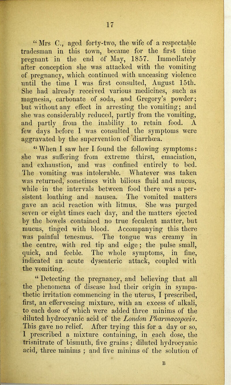 “ Mrs C., aged forty-two, the wife of a respectable tradesman in this town, became for the first time pregnant in the end of May, 1857. Immediately after conception she was attacked with the vomiting of pregnancy, which continued with unceasing violence until the time I was first consulted, August 15th. She had already received various medicines, such as magnesia, carbonate of soda, and Gregory’s powder; but without any effect in arresting the vomiting; and she was considerably reduced, partly from the vomiting, and partly from the inability to retain food. A few days before I was consulted the symptoms were aggravated by the supervention of diarrhoea. “ When I saw her I found the following symptoms: she was suffering from extreme thirst, emaciation, and exhaustion, and was confined entirely to bed. d'he vomiting was intolerable. Whatever was taken was returned, sometimes with bilious fluid and mucus, while in the intervals between food there was a per- sistent loathing and nausea. The vomited matters gave an acid reaction with litmus. She was purged seven or eight times each day, and the matters ejected by the bowels contained no true feculent matter, but mucus, tinged with blood. Accompanying this there was painful tenesmus. The tongue was creamy in the centre, with red tip and edge; the pulse small, quick, and feeble. The whole symptoms, in fine, indicated an acute dysenteric attack, coupled with the vomiting. “ Detecting the pregnancy, and believing that all the phenomena of disease had their origin in sympa- thetic irritation commencing in the uterus, I prescribed, first, an effervescing mixture, with an excess of alkali, to each dose of which were added three minims of the diluted hydrocyanic acid of the London Pharmacopoeia. This gave no relief. After trying this for a day or so, 1 prescribed a mixture containing, in each dose, the trisnitrate of bismuth, five grains; diluted hydrocyanic acid, three minims ; and five minims of the solution of B