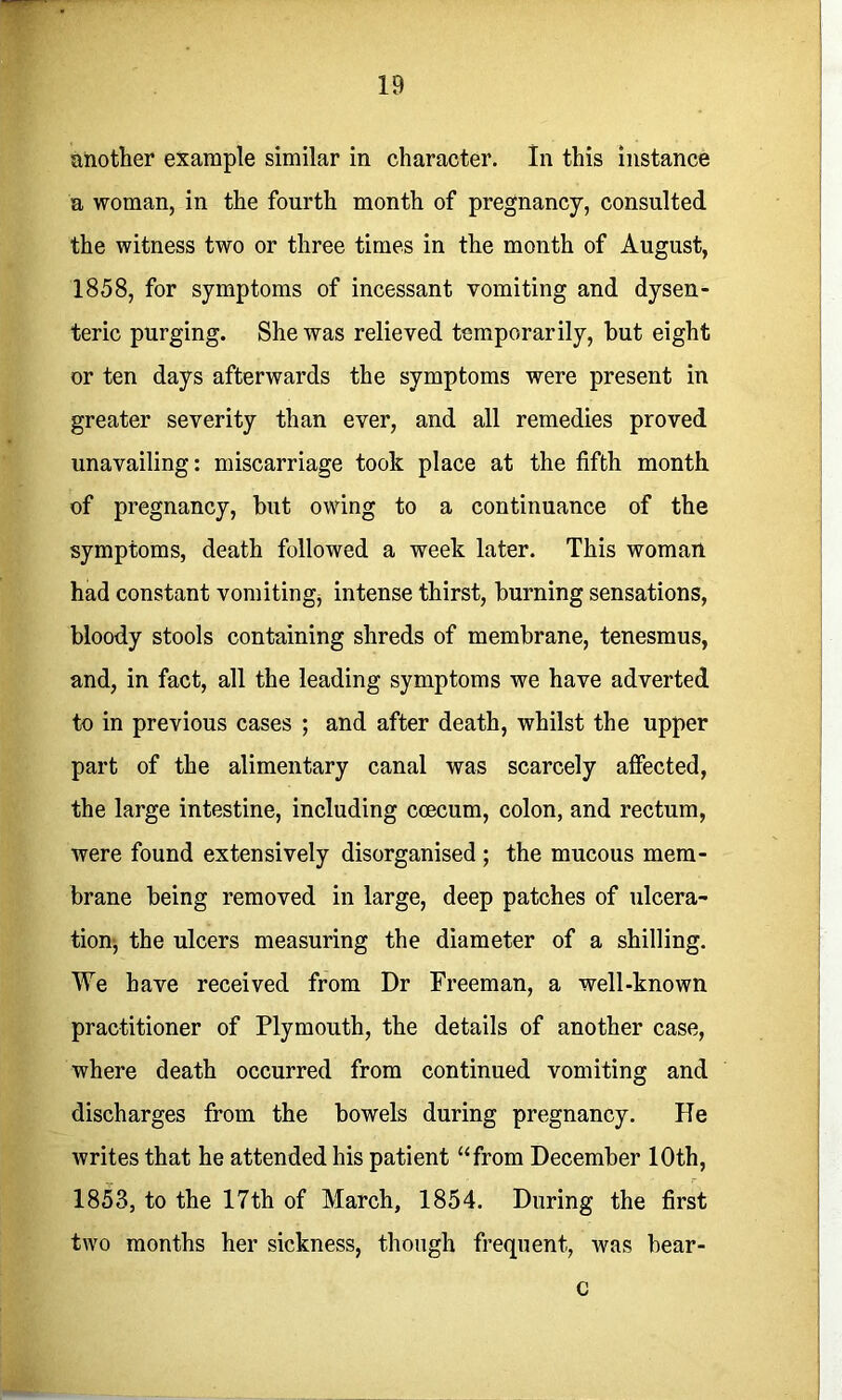 another example similar in character. In this instance a woman, in the fourth month of pregnancy, consulted the witness two or three times in the month of August, 1858, for symptoms of incessant vomiting and dysen- teric purging. She was relieved temporarily, hut eight or ten days afterwards the symptoms were present in greater severity than ever, and all remedies proved unavailing: miscarriage took place at the fifth month of pregnancy, hut owing to a continuance of the symptoms, death followed a week later. This woman had constant vomitingj intense thirst, burning sensations, bloody stools containing shreds of membrane, tenesmus, and, in fact, all the leading symptoms we have adverted to in previous cases ; and after death, whilst the upper part of the alimentary canal was scarcely affected, the large intestine, including ccecum, colon, and rectum, were found extensively disorganised; the mucous mem- brane being removed in large, deep patches of iilcera- tionj the ulcers measuring the diameter of a shilling. We have received from Dr Freeman, a well-known practitioner of Plymouth, the details of another case, where death occurred from continued vomiting and discharges from the bowels during pregnancy. He writes that he attended his patient “from December 10th, 1853, to the 17th of March, 1854. During the first two months her sickness, though frequent, was bear- c