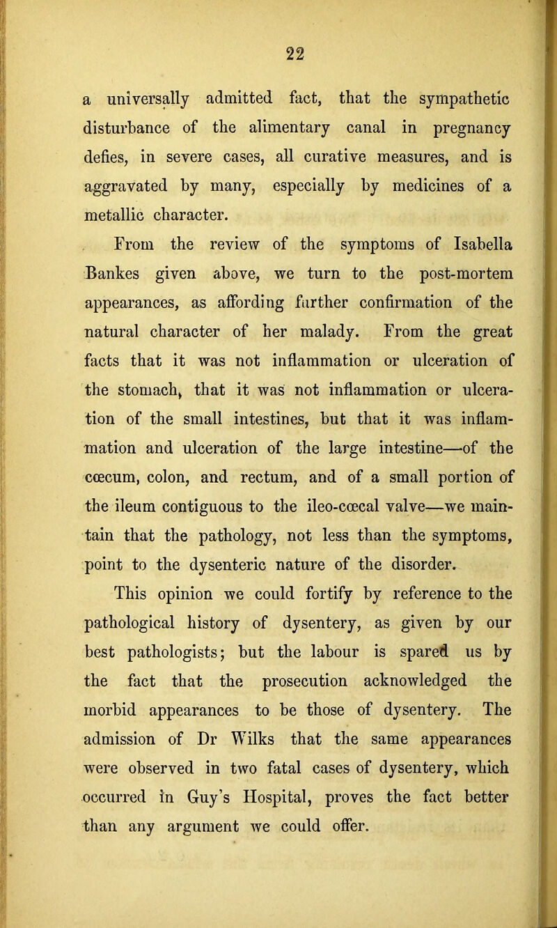 a universally admitted fact, that the sympathetic disturbance of the alimentary canal in pregnancy defies, in severe cases, all curative measures, and is aggravated by many, especially by medicines of a metallic character. From the review of the symptoms of Isabella Bankes given above, we turn to the post-mortem appearances, as affording farther confirmation of the natural character of her malady. From the great facts that it was not inflammation or ulceration of the stomach, that it was not inflammation or ulcera- tion of the small intestines, but that it was inflam- mation and ulceration of the large intestine—of the ccecum, colon, and rectum, and of a small portion of the ileum contiguous to the ileo-ccecal valve—we main- tain that the pathology, not less than the symptoms, point to the dysenteric nature of the disorder. This opinion we could fortify by reference to the pathological history of dysentery, as given by our best pathologists; but the labour is spared, us by the fact that the prosecution acknowledged the morbid appearances to be those of dysentery. The admission of Dr Wilks that the same appearances were observed in two fatal cases of dysentery, which occurred in Guy’s Hospital, proves the fact better than any argument we could offer.