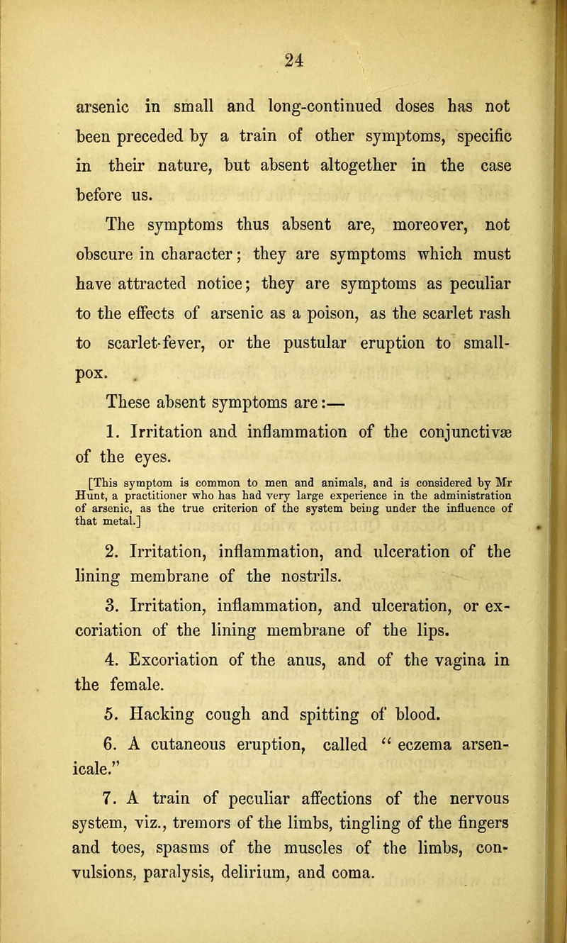 arsenic in small and long-continued doses has not been preceded by a train of other symptoms, specific in their nature, but absent altogether in the case before us. The symptoms thus absent are, moreover, not obscure in character; they are symptoms which must have attracted notice; they are symptoms as peculiar to the effects of arsenic as a poison, as the scarlet rash to scarlet-fever, or the pustular eruption to small- pox. These absent symptoms are:— 1. Irritation and inflammation of the conjunctivae of the eyes. [This symptom is common to men and animals, and is considered by Mr Hunt, a practitioner who has had very large experience in the administration of arsenic, as the true criterion of the system being under the influence of that metal.] 2. Irritation, inflammation, and ulceration of the lining membrane of the nostrils. 3. Irritation, inflammation, and ulceration, or ex- coriation of the lining membrane of the lips. 4. Excoriation of the anus, and of the vagina in the female. 5. Hacking cough and spitting of blood. 6. A cutaneous eruption, called “ eczema arsen- icale.” 7. A train of peculiar afiections of the nervous system, viz., tremors of the limbs, tingling of the fingers and toes, spasms of the muscles of the limbs, con- vulsions, paralysis, delirium, and coma.