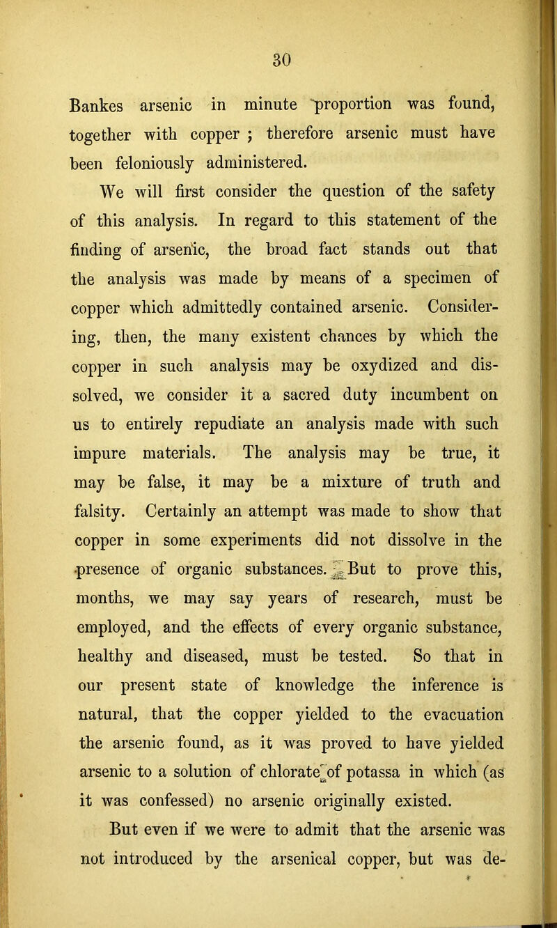 Bankes arsenic in minute 'proportion was found, together with copper ; therefore arsenic must have been feloniously administered. We will first consider the question of the safety of this analysis. In regard to this statement of the finding of arsenic, the broad fact stands out that the analysis was made by means of a specimen of copper which admittedly contained arsenic. Consider- ing, then, the many existent nhances by which the copper in such analysis may be oxydized and dis- solved, we consider it a sacred duty incumbent on us to entirely repudiate an analysis made with such impure materials. The analysis may be true, it may be false, it may be a mixture of truth and falsity. Certainly an attempt was made to show that copper in some experiments did not dissolve in the •presence of organic substances. ^But to prove this, months, we may say years of research, must be employed, and the effects of every organic substance, healthy and diseased, must be tested. So that in our present state of knowledge the inference is natural, that the copper yielded to the evacuation the arsenic found, as it was proved to have yielded arsenic to a solution of chlorate'of potassa in which (as it was confessed) no arsenic originally existed. But even if we were to admit that the arsenic was not introduced by the arsenical copper, but was de-