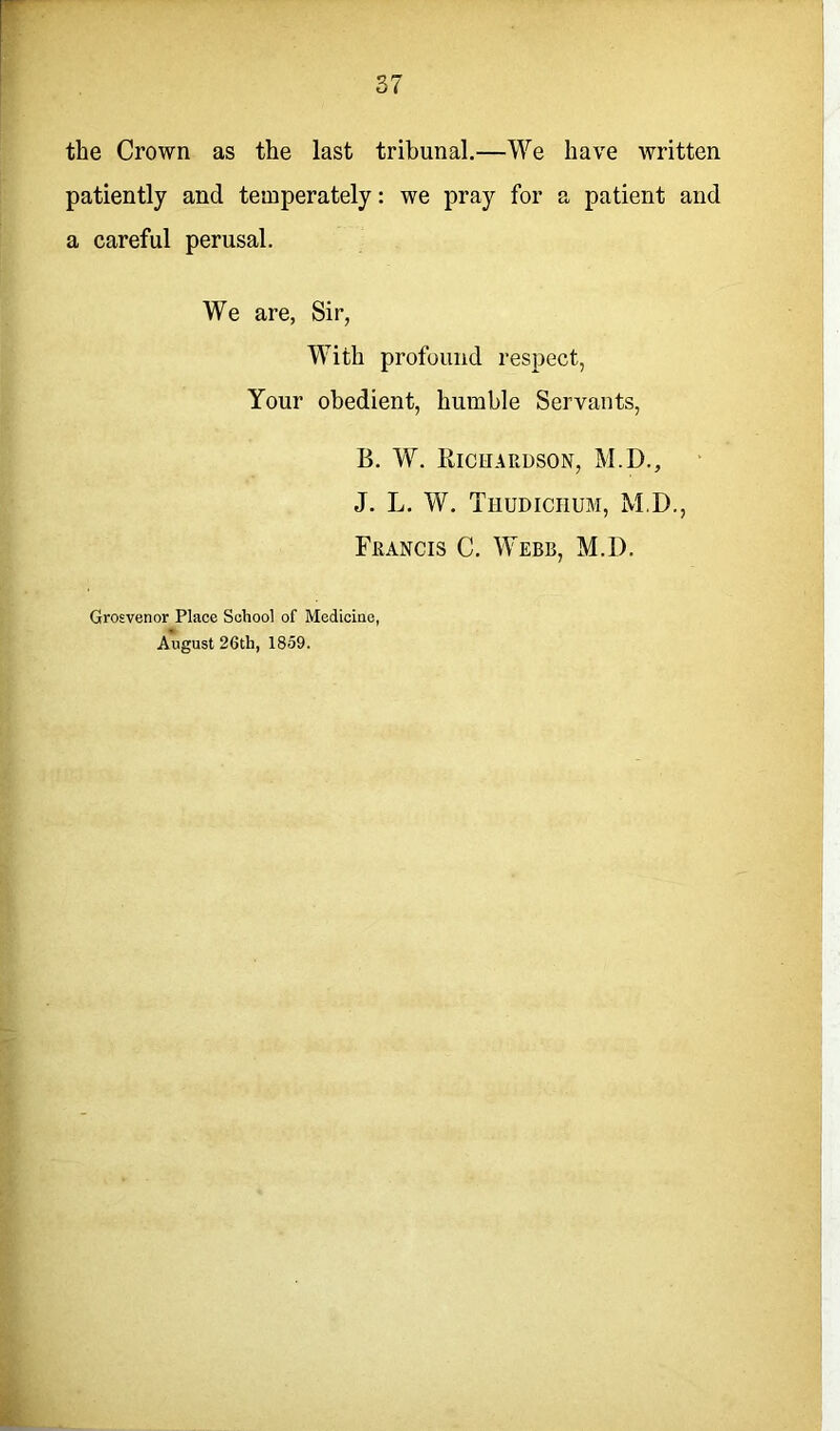 the Crown as the last tribunal.—We have written patiently and temperately: we pray for a patient and a careful perusal. We are, Sir, With profound respect, Your obedient, humble Servants, B. W. Bichardson, M.D., J. L. W. TnumciiuM, M.D., Francis C. Webb, M.D. Grosvenor Place School of Medicine, August 26th, 1859.