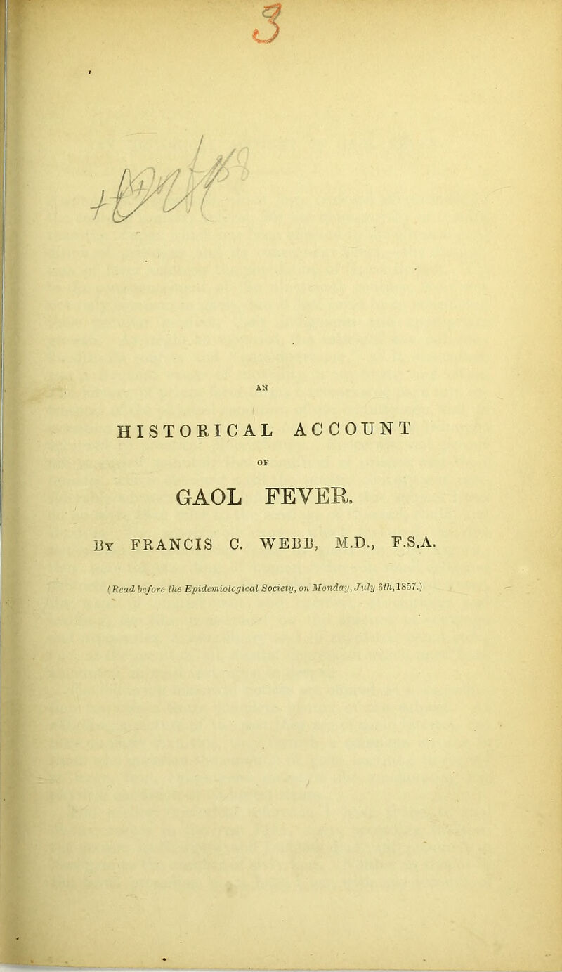 HISTORICAL ACCOUNT OP GAOL FEVER, By FRANCIS C. WEBB, M.D., P.S.A. (Read before ihe Epidemiological Society, on Monday, July 6<7s,185~.)