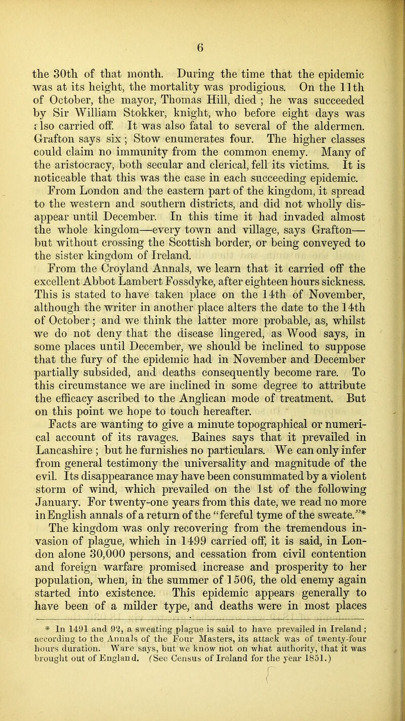 the 30th of that month. During the time that the epidemic was at its height, the mortality was prodigious. On the 11th of October, the mayor, Thomas Hill, died ; he was succeeded by Sir William Stokker, knight, who before eight days was flso carried off. It was also fatal to several of the aldermen. Grafton says six; Stow enumerates four. The higher classes could claim no immunity from the common enemy. Many of the aristocracy, both secular and clerical, fell its victims. It is noticeable that this was the case in each succeeding epidemic. From London and the eastern part of the kingdom, it spread to the western and southern districts, and did not wholly dis- appear until December. In this time it had invaded almost the whole kingdom—every town and village, says Grafton— but without crossing the Scottish border, or being conveyed to the sister kingdom of Ireland. From the Croyland Annals, we learn that it carried off the excellent Abbot Lambert Fossdyke, after eighteen hours sickness. This is stated to have taken place on the 14th of November, although the writer in another place alters the date to the 14th of October; and we think the latter more probable, as, whilst we do not deny that the disease lingered, as Wood says, in some places until December, we should be inclined to suppose that the fury of the epidemic had in November and December partially subsided, and deaths consequently become rare. To this circumstance we are inclined in some degree to attribute the efficacy ascribed to the Anglican mode of treatment. But on this point we hope to touch hereafter. Facts are wanting to give a minute topographical or numeri- cal account of its ravages. Baines says that it prevailed in Lancashire ; but he furnishes no particulars. We can only infer from general testimony the universality and magnitude of the evil. Its disappearance may have been consummated by a violent storm of wind, which prevailed on the 1st of the following January. For twenty-one years from this date, we read no more inEnglish annals of a return of the “fereful tyme of the sweateA* The kingdom was only recovering from the tremendous in- vasion of plague, which in 1499 carried off, it is said, in Lon- don alone 30,000 persons, and cessation from civil contention and foreign warfare promised increase and prosperity to her population, when, in the summer of 1506, the old enemy again started into existence. This epidemic appears generally to have been of a milder type, and deaths were in most places * In 1401 and 92, a sweating plague is said to have prevailed in Ireland ; according to the Annals of the Four Masters, its attack was of twenty-four hours duration. Ware says, but we know not on what authority, that it was brought out of England. (See Census of Iroland for the year 1851.) r