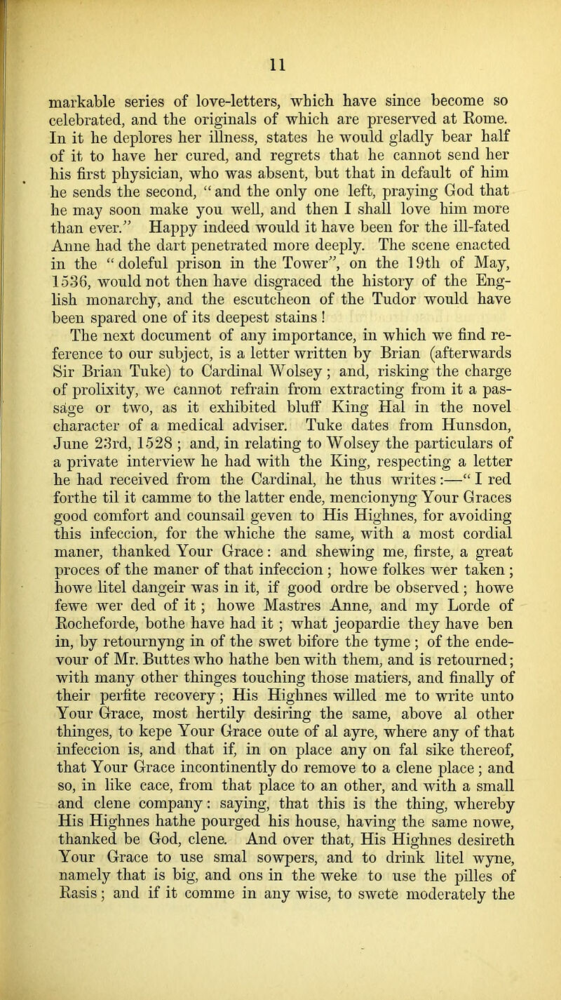 markable series of love-letters, which have since become so celebrated, and the originals of which are preserved at Home. In it he deplores her illness, states he would gladly bear half of it to have her cured, and regrets that he cannot send her his first physician, who was absent, but that in default of him he sends the second, “ and the only one left, praying God that he may soon make you well, and then I shall love him more than ever.” Happy indeed would it have been for the ill-fated Anne had the dart penetrated more deeply. The scene enacted in the “ doleful prison in the Tower”, on the 19th of May, 1536, would not then have disgraced the history of the Eng- lish monarchy, and the escutcheon of the Tudor would have been spared one of its deepest stains ! The next document of any importance, in which we find re- ference to our subject, is a letter written by Brian (afterwards Sir Brian Tuke) to Cardinal Wolsey; and, risking the charge of prolixity, we cannot refrain from extracting from it a pas- sage or two, as it exhibited bluff King Hal in the novel character of a medical adviser. Tuke dates from Hunsdon, June 23rd, 1528 ; and, in relating to Wolsey the particulars of a private interview he had with the King, respecting a letter he had received from the Cardinal, he thus writes:—“ I red forthe til it camme to the latter ende, mencionyng Your Graces good comfort and counsail geven to His Highnes, for avoiding this infeccion, for the whiche the same, with a most cordial maner, thanked Your Grace: and shewing me, firste, a great proces of the maner of that infeccion ; howe folkes wer taken ; howe litel dangeir was in it, if good ordre be observed ; howe fewe wer cled of it; howe Mastres Anne, and my Lorde of Rocheforde, bothe have had it ; what jeopardie they have ben in, by retournyng in of the swet bifore the tyme ; of the ende- vour of Mr. Buttes who hathe ben with them, and is retourned; with many other thinges touching those matiers, and finally of their perfite recovery; His Highnes willed me to write unto Your Grace, most hertily desiring the same, above al other thinges, to kepe Your Grace oute of al ayre, where any of that infeccion is, and that if, in on place any on fal sike thereof, that Your Grace incontinently do remove to a clene place ; and so, in like cace, from that place to an other, and with a small and clene company: saying, that this is the thing, whereby His Highnes hathe pourged his house, having the same nowe, thanked be God, clene. And over that, His Highnes desireth Your Grace to use smal sowpers, and to drink litel wyne, namely that is big, and ons in the weke to use the pilles of Rasis; and if it comme in any wise, to swete moderately the