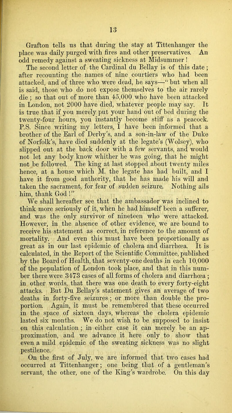 Grafton tells us that during the stay at Tittenhanger the place was daily purged with fires and other preservatives. An odd remedy against a sweating sickness at Midsummer ! The second letter of the Cardinal du Bellay is of this date; after recounting the names of nine courtiers who had been attacked, and of three who were dead, he says—“ but when all is said, those who do not expose themselves to the air rarely die ; so that out of more than 45,000 who have been attacked in London, not 2000 have died, whatever people may say. It is true that if you merely put your hand out of bed during the twenty-four hours, you instantly become stiff as a peacock. P.S. Since writing my letters, I have been informed that a brother of the Earl of Derby’s, and a son-in-law of the Duke of Norfolk’s, have died suddenly at the legate’s (Wolsey), who slipped out at the back door with a few servants, and would not let any body know whither he was going, that he might not be followed. The king at last stopped about twenty miles hence, at a house which M. the legate has had built, and I have it from good authority, that he has made his will and taken the sacrament, for fear of sudden seizure. Nothing ails him, thank God!” We shall hereafter see that the ambassador was inclined to think more seriously of it, when he had himself been a sufferer, and was the only survivor of nineteen who were attacked. However, in the absence of other evidence, we are bound to receive his statement as correct, in reference to the amount of mortality. And even this must have been proportionally as great as in our last epidemic of cholera and diarrhoea. It is calculated, in the Keport of the Scientific Committee, published by the Board of Health, that seventy-one deaths in each 10,000 of the population of London took place, and that in this num- ber there were 3473 cases of all forms of cholera and diarrhoea ; in other words, that there was one death to every forty-eight attacks. But Du Bellay’s statement gives an average of two deaths in forty-five seizures ; or more than double the pro- portion. Again, it must be remembered that these occurred in the space of sixteen days, whereas the cholera epidemic lasted six months. We do not wish to be supposed to insist on this calculation ; in either case it can merely be an ap- proximation, and we advance it here only to show that even a mild epidemic of the sweating sickness was no slight pestilence. On the first of July, we are informed that two cases had occurred at Tittenhanger; one being that of a gentleman’s servant, the other, one of the King’s wardrobe. On this day