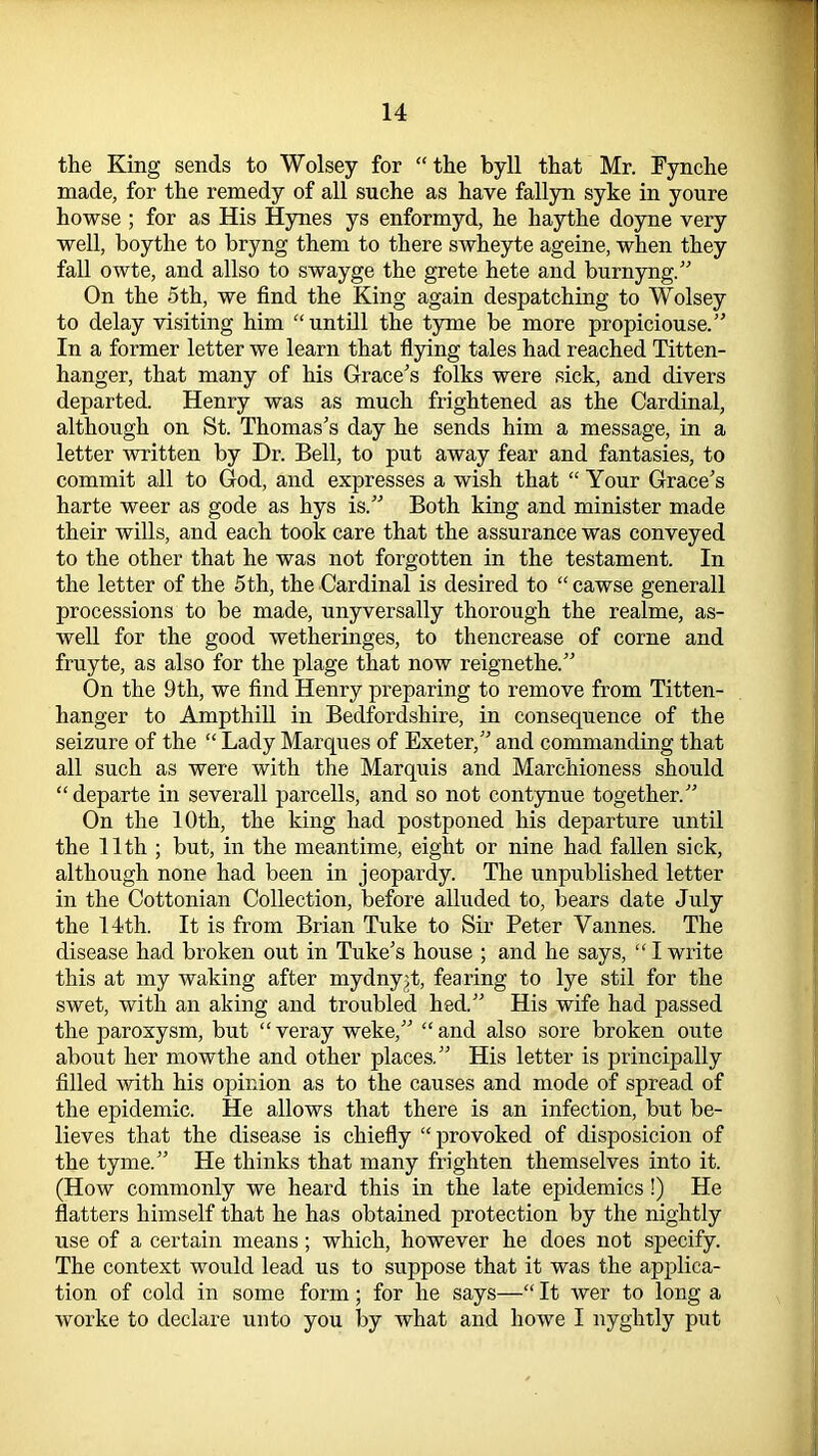 the King sends to Wolsey for “the byll that Mr. Fynche made, for the remedy of all suche as have fallyn syke in youre howse ; for as His Hynes ys enformyd, he haythe doyne very well, boythe to bryng them to there swheyte ageine, when they fall owte, and allso to swayge the grete hete and burnyng.” On the 5th, we find the King again despatching to Wolsey to delay visiting him “untill the tyrne be more propiciouse.” In a former letter we learn that flying tales had reached Titten- hanger, that many of his Grace's folks were sick, and divers departed. Henry was as much frightened as the Cardinal, although on St. Thomas’s day he sends him a message, in a letter written by Dr. Bell, to put away fear and fantasies, to commit all to God, and expresses a wish that “ Your Grace’s harte weer as gode as hys is.” Both king and minister made their wills, and each took care that the assurance was conveyed to the other that he was not forgotten in the testament. In the letter of the 5th, the Cardinal is desired to “ cawse generall processions to be made, unyversally thorough the realme, as- well for the good wetheringes, to thencrease of corne and fruyte, as also for the plage that now reignethe.” On the 9th, we find Henry preparing to remove from Titten- hanger to Ampthill in Bedfordshire, in consequence of the seizure of the “ Lady Marques of Exeter,” and commanding that all such as were with the Marquis and Marchioness should “departe in severall parcells, and so not contynue together.” On the 10th, the king had postponed his departure until the 11th ; but, in the meantime, eight or nine had fallen sick, although none had been in jeopardy. The unpublished letter in the Cottonian Collection, before alluded to, bears date July the 14th. It is from Brian Tuke to Sir Peter Vannes. The disease had broken out in Tuke’s house ; and he says, “ I write this at my waking after mydny;t, fearing to lye stil for the swet, with an aking and troubled hed.” His wife had passed the paroxysm, but “veray weke,” “and also sore broken oute about her mowthe and other places.” His letter is principally filled with his opinion as to the causes and mode of spread of the epidemic. He allows that there is an infection, but be- lieves that the disease is chiefly “provoked of disposicion of the tyme.” He thinks that many frighten themselves into it. (How commonly we heard this in the late epidemics!) He flatters himself that he has obtained protection by the nightly use of a certain means; which, however he does not specify. The context would lead us to suppose that it was the applica- tion of cold in some form; for he says—“ It wer to long a worke to declare unto you by what and howe I nyghtly put