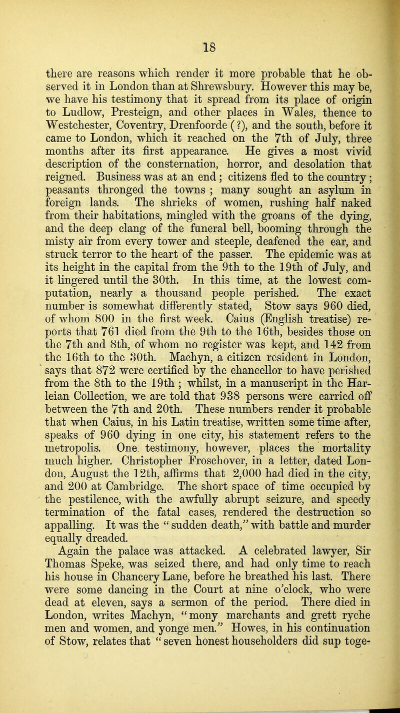 there are reasons which render it more probable that he ob- served it in London than at Shrewsbury. However this may be, we have his testimony that it spread from its place of origin to Ludlow, Presteign, and other places in Wales, thence to Westchester, Coventry, Drenfoorde (?), and the south, before it came to London, which it reached on the 7th of July, three months after its first appearance. He gives a most vivid description of the consternation, horror, and desolation that reigned. Business was at an end; citizens fled to the country; peasants thronged the towns ; many sought an asylum in foreign lands. The shrieks of women, rushing half naked from their habitations, mingled with the groans of the dying, and the deep clang of the funeral bell, booming through the misty air from every tower and steeple, deafened the ear, and struck terror to the heart of the passer. The epidemic was at its height in the capital from the 9th to the 19th of July, and it lingered until the 30th. In this time, at the lowest com- putation, nearly a thousand people perished. The exact number is somewhat differently stated, Stow says 960 died, of whom 800 in the first week. Caius (English treatise) re- ports that 761 died from the 9th to the 16th, besides those on the 7th and 8th, of whom no register was kept, and 142 from the 16th to the 30th. Machyn, a citizen resident in London, says that 872 were certified by the chancellor to have perished from the 8 th to the 19 th ; whilst, in a manuscript in the Har- leian Collection, we are told that 938 persons were carried off between the 7th and 20th. These numbers render it probable that when Caius, in his Latin treatise, written some time after, speaks of 960 dying in one city, his statement refers to the metropolis. One testimony, however, places the mortality much higher. Christopher Froschover, in a letter, dated Lon- don, August the 12th, affirms that 2,000 had died in the city, and 200 at Cambridge. The short space of time occupied by the pestilence, with the awfully abrupt seizure, and speedy termination of the fatal cases, rendered the destruction so appalling. It was the “ sudden death,” with battle and murder equally dreaded. Again the palace was attacked. A celebrated lawyer, Sir Thomas Speke, was seized there, and had only time to reach his house in Chancery Lane, before he breathed his last. There were some dancing in the Court at nine o'clock, who were dead at eleven, says a sermon of the period. There died in London, writes Machyn, “mony marchants and grett ryche men and women, and yonge men.” Howes, in his continuation of Stow, relates that “ seven honest householders did sup toge-