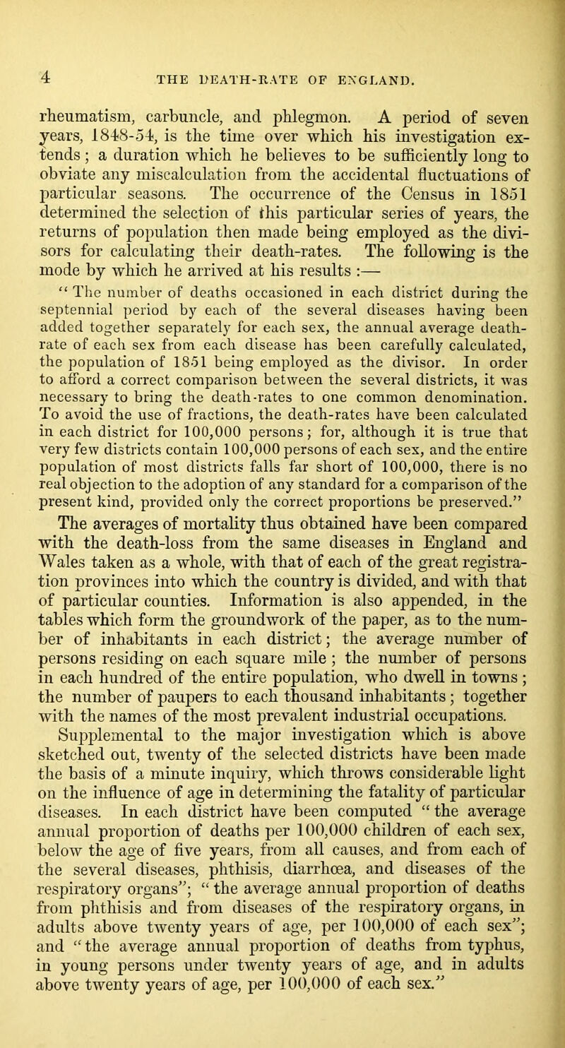 rheumatism, carbuncle, and phlegmon. A period of seven years, 1848-54, is the time over which his investigation ex- tends ; a duration which he believes to be sufficiently long to obviate any miscalculation from the accidental fluctuations of particular seasons. The occurrence of the Census in 1851 determined the selection of ihis particular series of years, the returns of population then made being employed as the divi- sors for calculating their death-rates. The following is the mode by which he arrived at his results :— “ The number of deaths occasioned in each district during the septennial period by each of the several diseases having been added together separately for each sex, the annual average death- rate of each sex from each disease has been carefully calculated, the population of 1851 being employed as the divisor. In order to afford a correct comparison between the several districts, it was necessary to bring the death-rates to one common denomination. To avoid the use of fractions, the death-rates have been calculated in each district for 100,000 persons; for, although it is true that very few districts contain 100,000 persons of each sex, and the entire population of most districts falls far short of 100,000, there is no real objection to the adoption of any standard for a comparison of the present kind, provided only the correct proportions be preserved.” The averages of mortality thus obtained have been compared with the death-loss from the same diseases in England and Wales taken as a whole, with that of each of the great registra- tion provinces into which the country is divided, and with that of particular counties. Information is also appended, in the tables which form the groundwork of the paper, as to the num- ber of inhabitants in each district; the average number of persons residing on each square mile; the number of persons in each hundred of the entire population, who dwell in towns ; the number of paupers to each thousand inhabitants ; together with the names of the most prevalent industrial occupations. Supplemental to the major investigation which is above sketched out, twenty of the selected districts have been made the basis of a minute inquiry, which throws considerable light on the influence of age in determining the fatality of particular diseases. In each district have been computed “ the average annual proportion of deaths per 100,000 children of each sex, below the age of five years, from all causes, and from each of the several diseases, phthisis, diarrhoea, and diseases of the respiratory organs; “ the average annual proportion of deaths from phthisis and from diseases of the respiratory organs, in adults above twenty years of age, per 100,000 of each sex”; and “ the average annual proportion of deaths from typhus, in young persons under twenty years of age, and in adults above twenty years of age, per 100,000 of each sex.