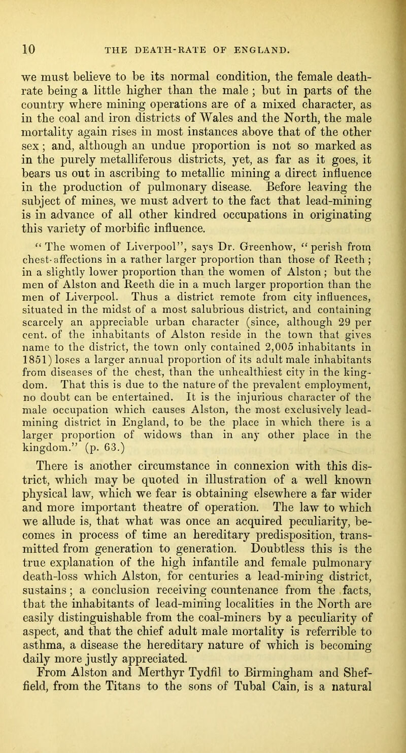 we must believe to be its normal condition, the female death- rate being a little higher than the male; but in parts of the country where mining operations are of a mixed character, as in the coal and iron districts of Wales and the North, the male mortality again rises in most instances above that of the other sex; and, although an undue proportion is not so marked as in the purely metalliferous districts, yet, as far as it goes, it bears us out in ascribing to metallic mining a direct influence in the production of pulmonary disease. Before leaving the subject of mines, we must advert to the fact that lead-mining is in advance of all other kindred occupations in originating this variety of morbific influence. “ The women of Liverpool”, says Dr. Greenhow, “perish from chest-affections in a rather larger proportion than those of Reeth ; in a slightly lower proportion than the women of Alston; hut the men of Alston and Reeth die in a much larger proportion than the men of Liverpool. Thus a district remote from city influences, situated in the midst of a most salubrious district, and containing scarcely an appreciable urban character (since, although 29 per cent, of the inhabitants of Alston reside in the town that gives name to the district, the town only contained 2,005 inhabitants in 1851) loses a larger annual proportion of its adult male inhabitants from diseases of the chest, than the unhealthiest city in the king- dom. That this is due to the nature of the prevalent employment, no doubt can be entertained. It is the injurious character of the male occupation which causes Alston, the most exclusively lead- mining district in England, to be the place in which there is a larger proportion of widows than in any other place in the kingdom.” (p. 63.) There is another circumstance in connexion with this dis- trict, which may be quoted in illustration of a well known physical law, which we fear is obtaining elsewhere a far wider and more important theatre of operation. The law to which we allude is, that what was once an acquired peculiarity, be- comes in process of time an hereditary predisposition, trans- mitted from generation to generation. Doubtless this is the true explanation of the high infantile and female pulmonary death-loss which Alston, for centuries a lead-mining district, sustains; a conclusion receiving countenance from the facts, that the inhabitants of lead-mining localities in the North are easily distinguishable from the coal-miners by a peculiarity of aspect, and that the chief adult male mortality is referrible to asthma, a disease the hereditary nature of which is becoming daily more justly appreciated. From Alston and Merthyr Tydfil to Birmingham and Shef- field, from the Titans to the sons of Tubal Cain, is a natural