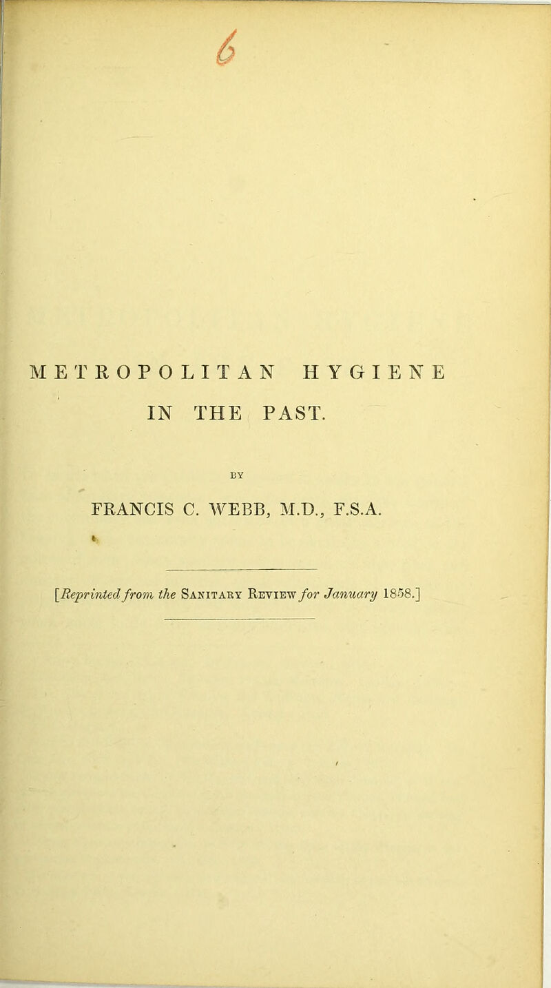 ETROPOLITAN HYGIENE IN THE PAST. BY FRANCIS C. WEBB, M.D., F.S.A. [Reprinted from the Sanitary Review for January 1858.]