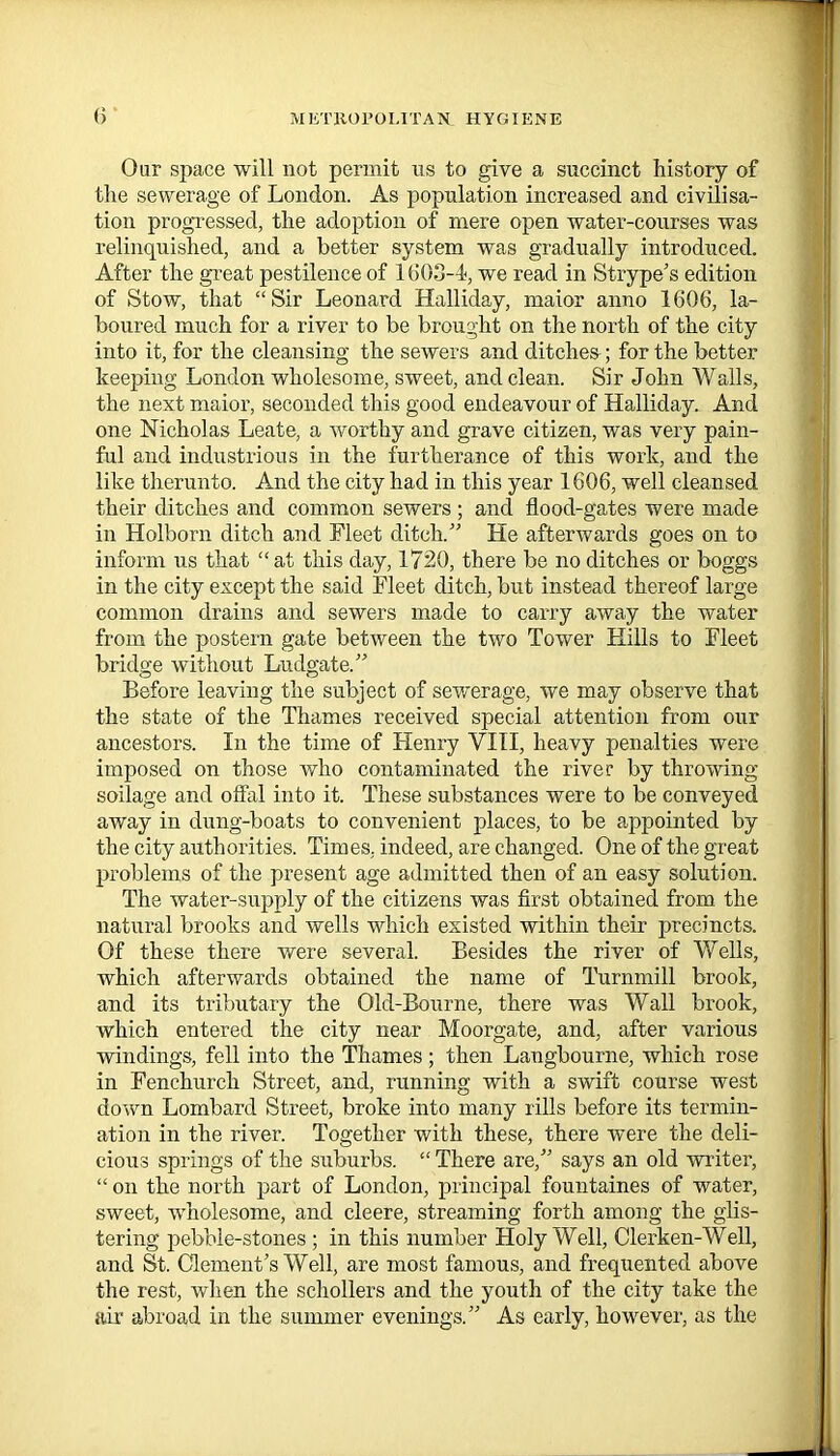Oar space will not permit us to give a succinct history of the sewerage of London. As population increased and civilisa- tion progressed, the adoption of mere open water-courses was relinquished, and a better system was gradually introduced. After the great pestilence of 1603-4, we read in Strype’s edition of Stow, that “Sir Leonard Halliday, maior anno 1606, la- boured much for a river to be brought on the north of the city into it, for the cleansing the sewers and ditches; for the better keeping London wholesome, sweet, and clean. Sir John Walls, the next maior, seconded this good endeavour of Halliday. And one Nicholas Leate, a worthy and grave citizen, was very pain- ful and industrious in the furtherance of this work, and the like therunto. And the city had in this year 1606, well cleansed their ditches and common sewers ; and flood-gates were made in Holborn ditch and Fleet ditch/’ He afterwards goes on to inform us that “ at this day, 1720, there be no ditches or boggs in the city except the said Fleet ditch, but instead thereof large common drains and sewers made to carry away the water from the postern gate between the two Tower Hills to Fleet bridge without Ludgate.” Before leaving the subject of sewerage, we may observe that the state of the Thames received special attention from our ancestors. In the time of Henry VIII, heavy penalties were imposed on those who contaminated the river by throwing- soilage and offal into it. These substances were to be conveyed away in dung-boats to convenient places, to be appointed by the city authorities. Times, indeed, are changed. One of the great problems of the present age admitted then of an easy solution. The water-supply of the citizens was first obtained from the natural brooks and wells which existed within their precincts. Of these there were several. Besides the river of Wells, which afterwards obtained the name of Turnmill brook, and its tributary the Old-Bourne, there was Wall brook, which entered the city near Moorgate, and, after various windings, fell into the Thames; then Langbourne, which rose in Fenchurch Street, and, running with a swift course west down Lombard Street, broke into many rills before its termin- ation in the river. Together with these, there were the deli- cious springs of the suburbs. “ There are,” says an old writer, “ on the north part of London, principal fountaines of water, sweet, wholesome, and cleere, streaming forth among the glis- tering pebble-stones ; in this number Holy Well, Clerken-Well, and St. Clement’s Well, are most famous, and frequented above the rest, when the schollers and the youth of the city take the air abroad in the summer evenings.” As early, however, as the