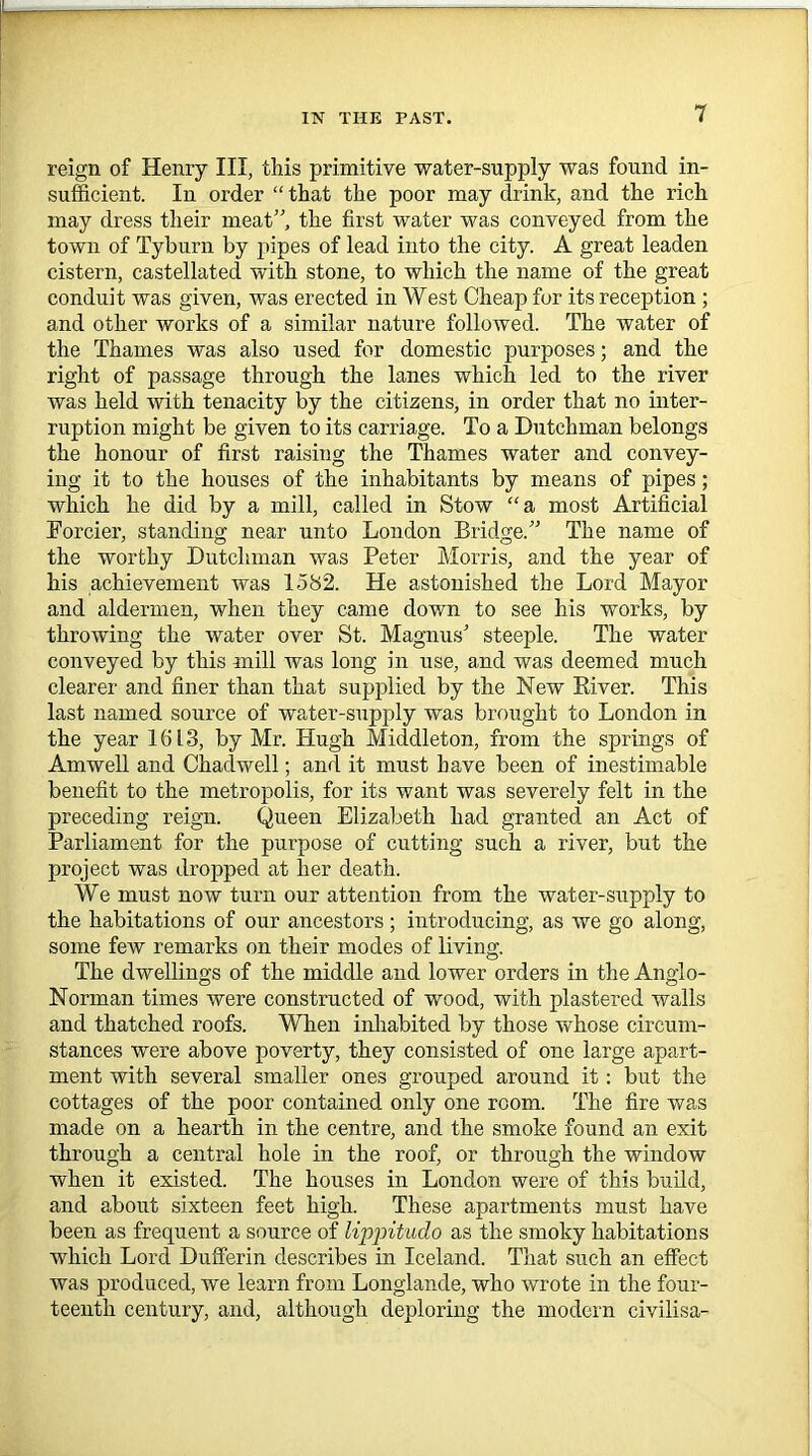 reign of Henry III, this primitive water-supply was found in- sufficient. In order “ that the poor may drink, and the rich may dress their meat”, the first water was conveyed from the town of Tyburn by pipes of lead into the city. A great leaden cistern, castellated with stone, to which the name of the great conduit was given, was erected in West Cheap for its reception ; and other works of a similar nature followed. The water of the Thames was also used for domestic purposes; and the right of passage through the lanes which led to the river was held with tenacity by the citizens, in order that no inter- ruption might be given to its carriage. To a Dutchman belongs the honour of first raising the Thames water and convey- ing it to the houses of the inhabitants by means of pipes; which he did by a mill, called in Stow “a most Artificial Eorcier, standing near unto London Bridge.” The name of the worthy Dutchman was Peter Morris, and the year of his achievement was 1582. He astonished the Lord Mayor and aldermen, when they came down to see his works, by throwing the water over St. Magnus' steeple. The water conveyed by this mill was long in use, and was deemed much clearer and finer than that supplied by the New River. This last named source of water-supply was brought to London in the year 1613, by Mr. Hugh Middleton, from the springs of Amwell and Chadwell; and it must have been of inestimable benefit to the metropolis, for its want was severely felt in the preceding reign. Queen Elizabeth had granted an Act of Parliament for the purpose of cutting such a river, but the project was dropped at her death. We must now turn our attention from the water-supply to the habitations of our ancestors; introducing, as we go along, some few remarks on their modes of living. The dwellings of the middle and lower orders in the Anglo- Norman times were constructed of wood, with plastered walls and thatched roofs. When inhabited by those whose circum- stances were above poverty, they consisted of one large apart- ment with several smaller ones grouped around it: but the cottages of the poor contained only one room. The fire was made on a hearth in the centre, and the smoke found an exit through a central hole in the roof, or through the window when it existed. The houses in London were of this build, and about sixteen feet high. These apartments must have been as frequent a source of lippitudo as the smoky habitations which Lord Dufferin describes in Iceland. That such an effect was produced, we learn from Longlande, who wrote in the four- teenth century, and, although deploring the modern civilisa-