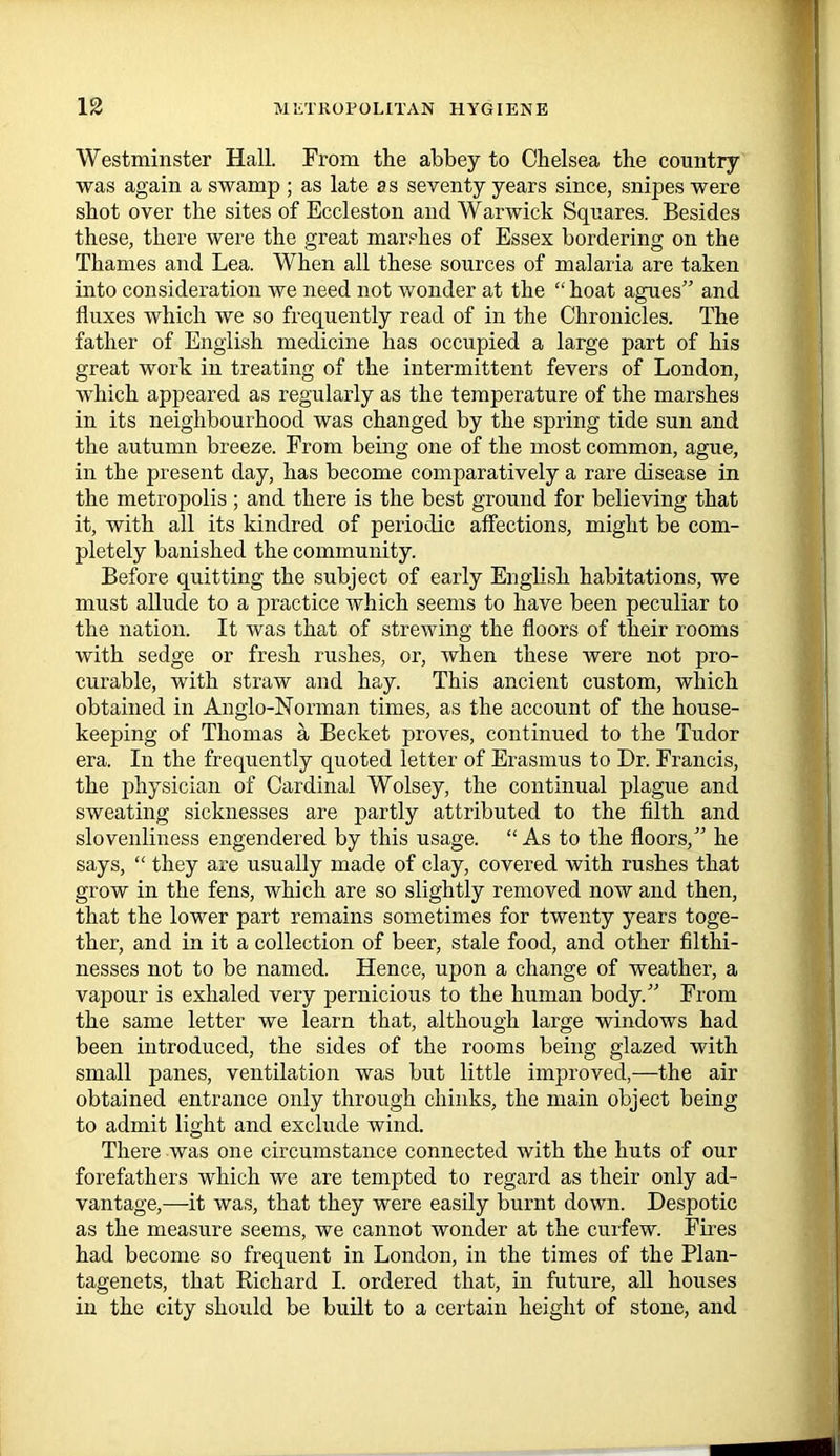 Westminster Hall. From the abbey to Chelsea the country was again a swamp ; as late as seventy years since, snipes were shot over the sites of Eccleston and Warwick Squares. Besides these, there were the great marshes of Essex bordering on the Thames and Lea. When all these sources of malaria are taken into consideration we need not wonder at the “ hoat agues” and fluxes which we so frequently read of in the Chronicles. The father of English medicine has occupied a large part of his great work in treating of the intermittent fevers of London, which appeared as regularly as the temperature of the marshes in its neighbourhood was changed by the spring tide sun and the autumn breeze. From being one of the most common, ague, in the present day, has become comparatively a rare disease in the metropolis ; and there is the best ground for believing that it, with all its kindred of periodic affections, might be com- pletely banished the community. Before quitting the subject of early English habitations, we must allude to a practice which seems to have been peculiar to the nation. It was that of strewing the floors of their rooms with sedge or fresh rushes, or, when these were not pro- curable, with straw and hay. This ancient custom, which obtained in Anglo-Norman times, as the account of the house- keeping of Thomas a Becket proves, continued to the Tudor era. In the frequently quoted letter of Erasmus to Dr. Francis, the physician of Cardinal Wolsey, the continual plague and sweating sicknesses are partly attributed to the filth and slovenliness engendered by this usage. “ As to the floors,” he says, “ they are usually made of clay, covered with rushes that grow in the fens, which are so slightly removed now and then, that the lower part remains sometimes for twenty years toge- ther, and in it a collection of beer, stale food, and other filthi- nesses not to be named. Hence, upon a change of weather, a vapour is exhaled very pernicious to the human body.” From the same letter we learn that, although large windows had been introduced, the sides of the rooms being glazed with small panes, ventilation was but little improved,—the air obtained entrance only through chinks, the main object being to admit light and exclude wind. There was one circumstance connected with the huts of our forefathers which we are tempted to regard as their only ad- vantage,—it was, that they were easily burnt down. Despotic as the measure seems, we cannot wonder at the curfew. Fires had become so frequent in London, in the times of the Plan- tagenets, that Richard I. ordered that, in future, all houses in the city should be built to a certain height of stone, and
