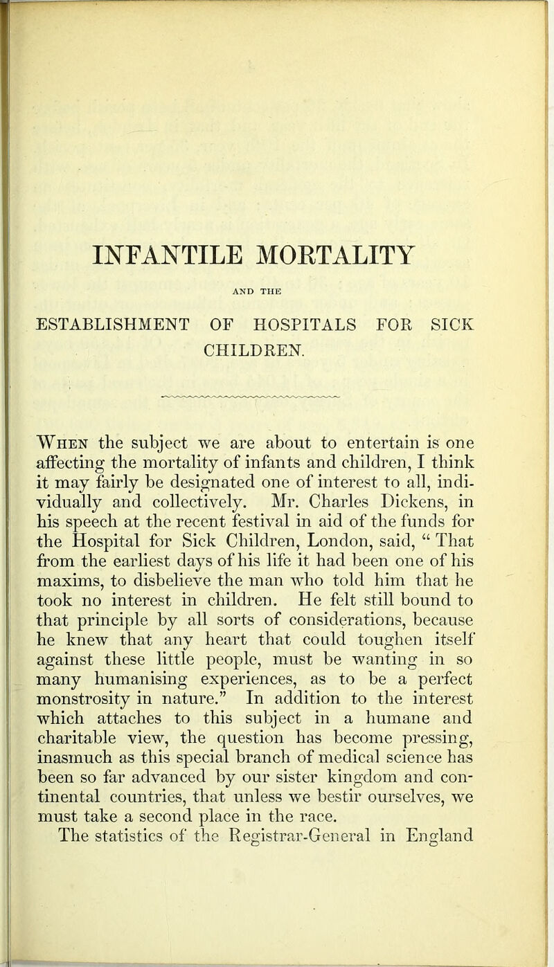 INFANTILE MORTALITY AND THE ESTABLISHMENT OF HOSPITALS FOR SICK CHILDREN. When the subject we are about to entertain is one affecting the mortality of infants and children, I think it may fairly be designated one of interest to all, indi- vidually and collectively. Mr. Charles Dickens, in his speech at the recent festival in aid of the funds for the Hospital for Sick Children, London, said, “ That from the earliest days of his life it had been one of his maxims, to disbelieve the man who told him that he took no interest in children. He felt still bound to that principle by all sorts of considerations, because he knew that any heart that could toughen itself against these little people, must be wanting in so many humanising experiences, as to be a perfect monstrosity in nature.” In addition to the interest which attaches to this subject in a humane and charitable view, the question has become pressing, inasmuch as this special branch of medical science has been so far advanced by our sister kingdom and con- tinental countries, that unless we bestir ourselves, we must take a second place in the race. The statistics of the Registrar-General in England