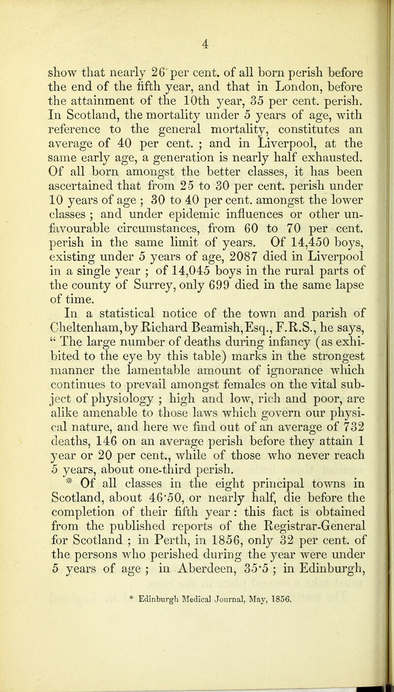 show that nearly 26 per cent, of all born perish before the end of the fifth year, and that in London, before the attainment of the 10th year, 35 per cent, perish. In Scotland, the mortality under 5 years of age, with reference to the general mortality, constitutes an average of 40 per cent. ; and in Liverpool, at the same early age, a generation is nearly half exhausted. Of all born amongst the better classes, it has been ascertained that from 25 to 30 per cent, perish under 10 years of age ; 30 to 40 per cent, amongst the lower classes ; and under epidemic influences or other un- favourable circumstances, from 60 to 70 per cent, perish in the same limit of years. Of 14,450 boys, existing under 5 years of age, 2087 died in Liverpool in a single year ; of 14,045 boys in the rural parts of the county of Surrey, only 699 died in the same lapse of time. In a statistical notice of the town and parish of Cheltenham,by Richard Beamish,Esq., F.R.S., he says, “ The large number of deaths during infancy (as exhi- bited to the eye by this table) marks in the strongest manner the lamentable amount of ignorance which continues to prevail amongst females on the vital sub- ject of physiology ; high and low, rich and poor, are alike amenable to those laws which govern our physi- cal nature, and here we find out of an average of 732 deaths, 146 on an average perish before they attain 1 year or 20 per cent., while of those who never reach 5 years, about one-third perish. * Of all classes in the eight principal towns in Scotland, about 46'50, or nearly half, die before the completion of their fifth year : this fact is obtained from the published reports of the Registrar-General for Scotland ; in Perth, in 1856, only 32 per cent, of the persons who perished during the year were under 5 years of age ; in Aberdeen, 35 ‘5 ; in Edinburgh, Edinburgh Medical Journal, May, 1856.