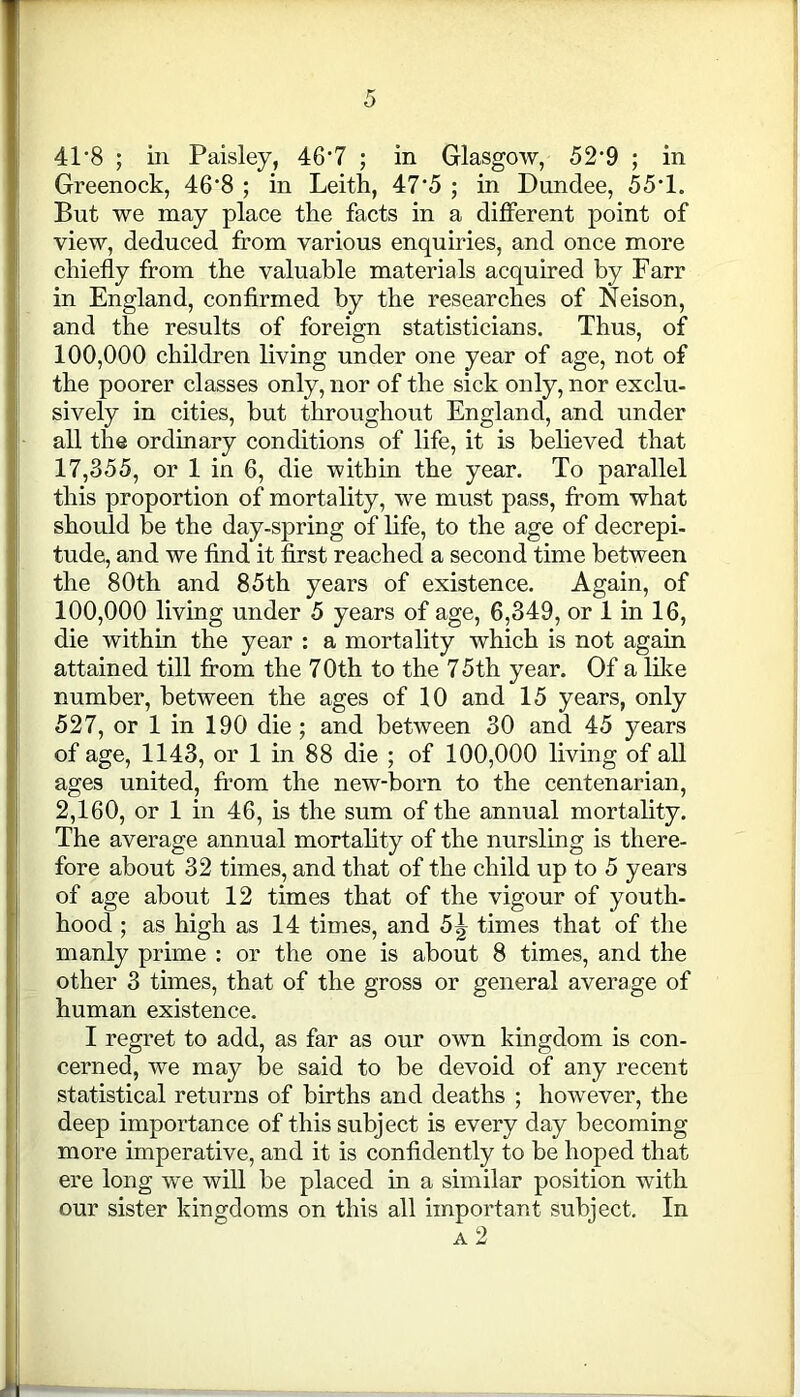 41*8 ; in Paisley, 46’7 ; in Glasgow, 52’9 ; in Greenock, 46‘8 ; in Leith, 47'5 ; in Dundee, 55T. But we may place the facts in a different point of view, deduced from various enquiries, and once more chiefly from the valuable materials acquired by Fan- in England, confirmed by the researches of Neison, and the results of foreign statisticians. Thus, of 100,000 children living under one year of age, not of the poorer classes only, nor of the sick only, nor exclu- sively in cities, but throughout England, and under all the ordinary conditions of life, it is believed that 17,355, or 1 in 6, die within the year. To parallel this proportion of mortality, we must pass, from what should be the day-spring of life, to the age of decrepi- tude, and we find it first reached a second time between the 80th and 85th years of existence. Again, of 100,000 living under 5 years of age, 6,349, or 1 in 16, die within the year : a mortality which is not again attained till from the 7 0th to the 75th year. Of a like number, between the ages of 10 and 15 years, only 527, or 1 in 190 die; and between 30 and 45 years of age, 1143, or 1 in 88 die ; of 100,000 living of all ages united, from the new-born to the centenarian, 2,160, or 1 in 46, is the sum of the annual mortality. The average annual mortality of the nursling is there- fore about 32 times, and that of the child up to 5 years of age about 12 times that of the vigour of youth- hood ; as high as 14 times, and 5^ times that of the manly prime : or the one is about 8 times, and the other 3 times, that of the gross or general average of human existence. I regret to add, as far as our own kingdom is con- cerned, we may be said to be devoid of any recent statistical returns of births and deaths ; however, the deep importance of this subject is every day becoming more imperative, and it is confidently to be hoped that ere long we will be placed in a similar position with our sister kingdoms on this all important subject. In a 2