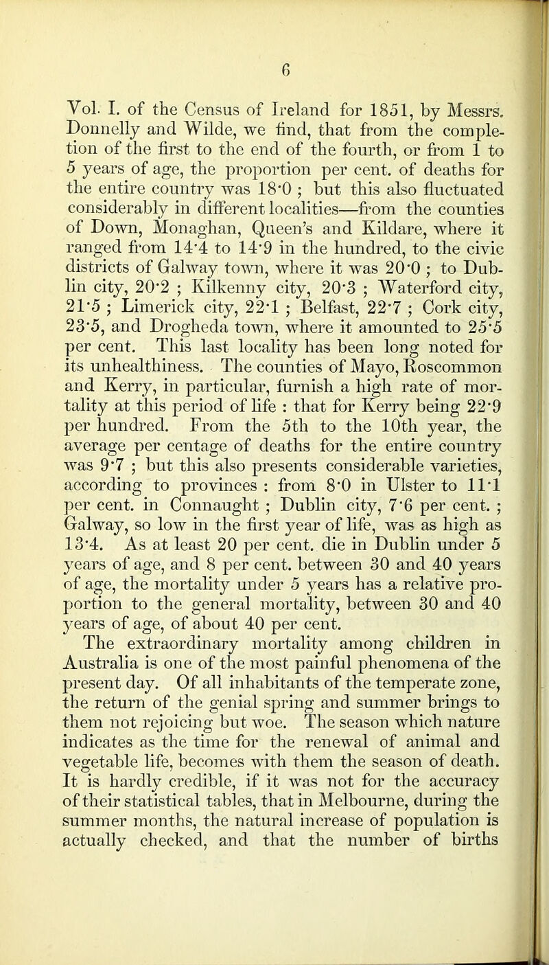 Vol. I. of the Census of Ireland for 1851, by Messrs. Donnelly and Wilde, we find, that from the comple- tion of the first to the end of the fourth, or from 1 to 5 years of age, the proportion per cent, of deaths for the entire country was 18*0 ; but this also fluctuated considerably in different localities—from the counties of Down, Monaghan, Queen’s and Kildare, where it ranged from 14'4 to 14'9 in the hundred, to the civic districts of Galway town, where it was 20’0 ; to Dub- lin city, 20’2 ; Kilkenny city, 20'3 ; Waterford city, 21‘5 ; Limerick city, 22T ; Belfast, 22'7 ; Cork city, 23‘5, and Drogheda town, where it amounted to 25‘5 per cent. This last locality has been long noted for its unhealthiness. The counties of Mayo, Roscommon and Kerry, in particular, furnish a high rate of mor- tality at this period of life : that for Kerry being 22’9 per hundred. From the 5th to the 10th year, the average per centage of deaths for the entire country was 9*7 ; but this also presents considerable varieties, according to provinces : from 8'0 in Ulster to 11T per cent, in Connaught ; Dublin city, 7*6 per cent. ; Galway, so low in the first year of life, was as high as 13‘4. As at least 20 per cent, die in Dublin under 5 years of age, and 8 per cent, between 30 and 40 years of age, the mortality under 5 years has a relative pro- portion to the general mortality, between 30 and 40 years of age, of about 40 per cent. The extraordinary mortality among children in Australia is one of the most painful phenomena of the present day. Of all inhabitants of the temperate zone, the return of the genial spring and summer brings to them not rejoicing but woe. The season which nature indicates as the time for the renewal of animal and vegetable life, becomes with them the season of death. It is hardly credible, if it was not for the accuracy of their statistical tables, that in Melbourne, during the summer months, the natural increase of population is actually checked, and that the number of births