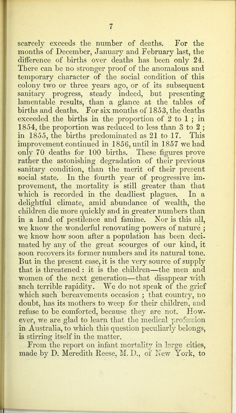 scarcely exceeds tlie number of deaths. For the months of December, January and February last, the difference of births over deaths has been only 24. There can be no stronger proof of the anomalous and temporary character of the social condition of this colony two or three years ago, or of its subsequent sanitary progress, steady indeed, but presenting lamentable results, than a glance at the tables of births and deaths. For six months of 1853, the deaths exceeded the births in the proportion of 2 to 1 ; in 1854, the proportion was reduced to less than 3 to 2 ; in 1855, the births predominated as 21 to 17. This improvement continued in 1856, until in 1857 we had only 70 deaths for 100 births. These figures prove rather the astonishing degradation of their previous sanitary condition, than the merit of their present social state. In the fourth year of progressive im- provement, the mortality is still greater than that which is recorded in the deadliest plagues. In a delightful climate, amid abundance of wealth, the children die more quickly and in greater numbers than in a land of pestilence and famine. Nor is this all, we know the wonderful renovating powers of nature ; we know how soon after a population has been deci- mated by any of the great scourges of our kind, it soon recovers its former numbers and its natural tone. But in the present case, it is the very source of supply that is threatened : it is the children—the men and women of the next generation—that disappear with sncli terrible rapidity. We do not speak of the grief which such bereavements occasion ; that country, no doubt, has its mothers to weep for their children, and refuse to be comforted, because they are not. How- ever, we are glad to learn that the medical profession in Australia, to which this question peculiarly belongs, is stirring itself in the matter. From the report on infant mortality in large cities, made by D. Meredith Reese, M. D., of New York, to