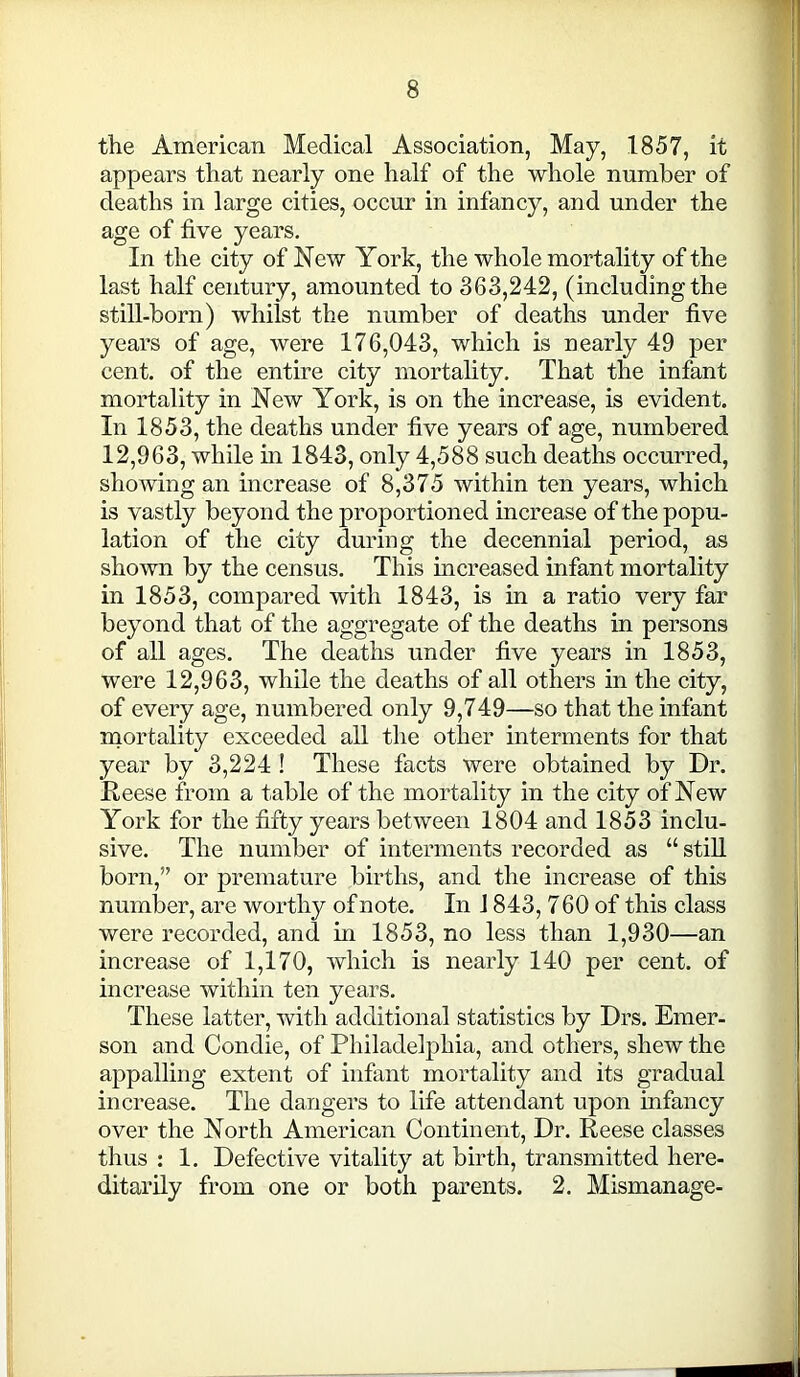 the American Medical Association, May, 1857, it appears that nearly one half of the whole number of deaths in large cities, occur in infancy, and under the age of five years. In the city of New York, the whole mortality of the last half century, amounted to 363,242, (including the still-born) whilst the number of deaths under five years of age, were 176,043, which is nearly 49 per cent, of the entire city mortality. That the infant mortality in New York, is on the increase, is evident. In 1853, the deaths under five years of age, numbered 12,963, while in 1843, only 4,588 such deaths occurred, showing an increase of 8,375 within ten years, which is vastly beyond the proportioned increase of the popu- lation of the city during the decennial period, as shown by the census. This increased infant mortality in 1853, compared with 1843, is in a ratio very far beyond that of the aggregate of the deaths in persons of all ages. The deaths under five years in 1853, were 12,963, while the deaths of all others in the city, of every age, numbered only 9,749—so that the infant mortality exceeded all the other interments for that year by 3,224 ! These facts were obtained by Dr. Reese from a table of the mortality in the city of New York for the fifty years between 1804 and 1853 inclu- sive. The number of interments recorded as “still born,” or premature births, and the increase of this number, are worthy of note. In J 843, 7 60 of this class were recorded, and in 1853, no less than 1,930—an increase of 1,170, which is nearly 140 per cent, of increase within ten years. These latter, with additional statistics by Drs. Emer- son and Condie, of Philadelphia, and others, shew the appalling extent of infant mortality and its gradual increase. The dangers to life attendant upon infancy over the North American Continent, Dr. Reese classes thus : 1. Defective vitality at birth, transmitted here- ditarily from one or both parents. 2. Mismanage-