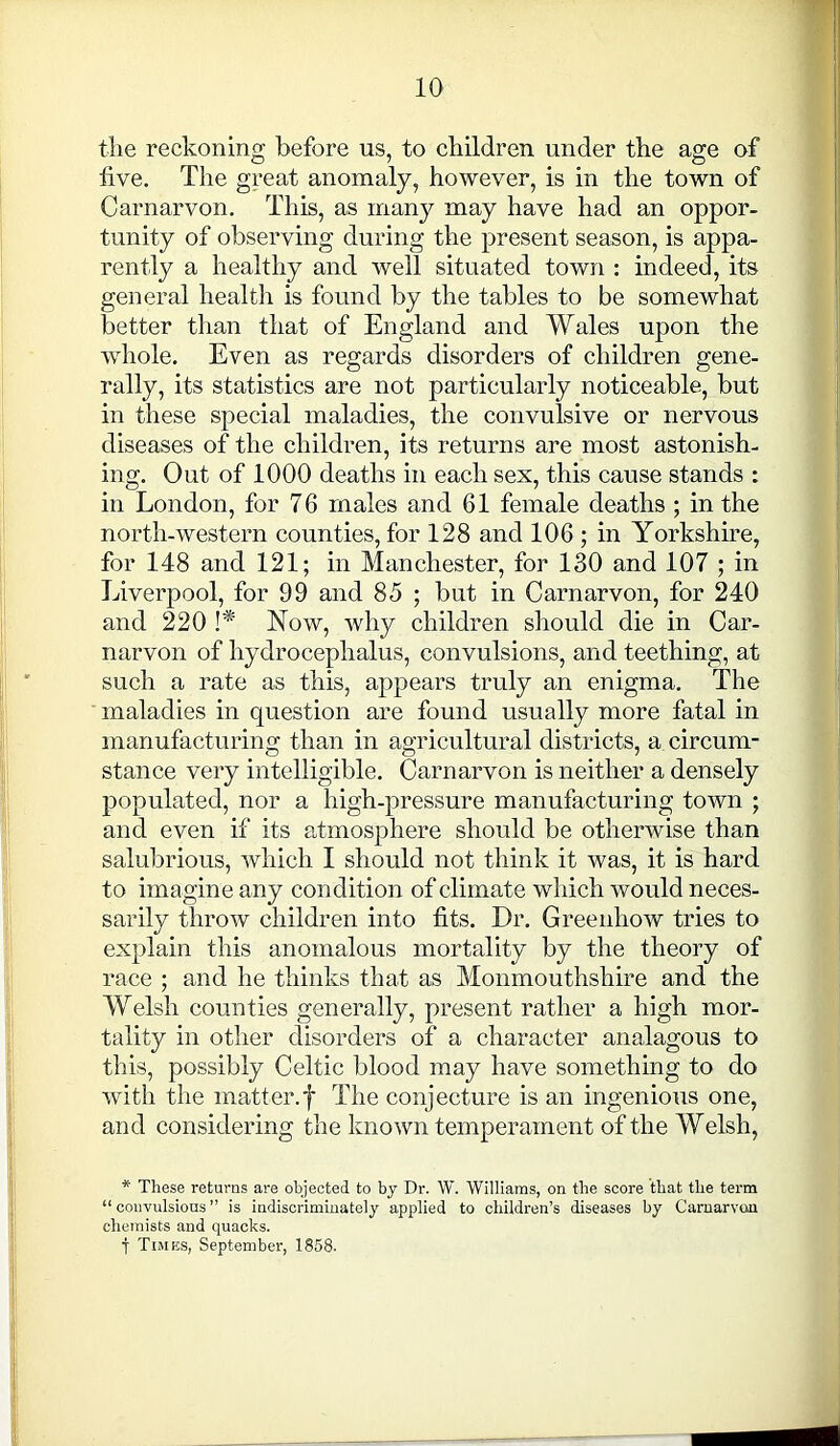 the reckoning before us, to children under the age of five. The great anomaly, however, is in the town of Carnarvon. This, as many may have had an oppor- tunity of observing during the present season, is appa- rently a healthy and well situated town : indeed, its general health is found by the tables to be somewhat better than that of England and Wales upon the whole. Even as regards disorders of children gene- rally, its statistics are not particularly noticeable, but in these special maladies, the convulsive or nervous diseases of the children, its returns are most astonish- ing. Out of 1000 deaths in each sex, this cause stands : in London, for 76 males and 61 female deaths ; in the north-western counties, for 128 and 106 ; in Yorkshire, for 148 and 121; in Manchester, for 130 and 107 ; in Liverpool, for 99 and 85 ; but in Carnarvon, for 240 and 220 !* Now, why children should die in Car- narvon of hydrocephalus, convulsions, and teething, at such a rate as this, appears truly an enigma. The maladies in question are found usually more fatal in manufacturing than in agricultural districts, a circum- stance very intelligible. Carnarvon is neither a densely populated, nor a high-pressure manufacturing town ; and even if its atmosphere should be otherwise than salubrious, which I should not think it was, it is hard to imagine any condition of climate which would neces- sarily throw children into fits. Dr. Greenhow tries to explain this anomalous mortality by the theory of race ; and he thinks that as Monmouthshire and the Welsh counties generally, present rather a high mor- tality in other disorders of a character analagous to this, possibly Celtic blood may have something to do with the matter.f The conjecture is an ingenious one, and considering the known temperament of the Welsh, * These returns are objected to by Dr. W. Williams, on the score that the term “ convulsious ” is indiscriminately applied to children’s diseases by Carnarvon chemists and quacks. t Times, September, 1858.