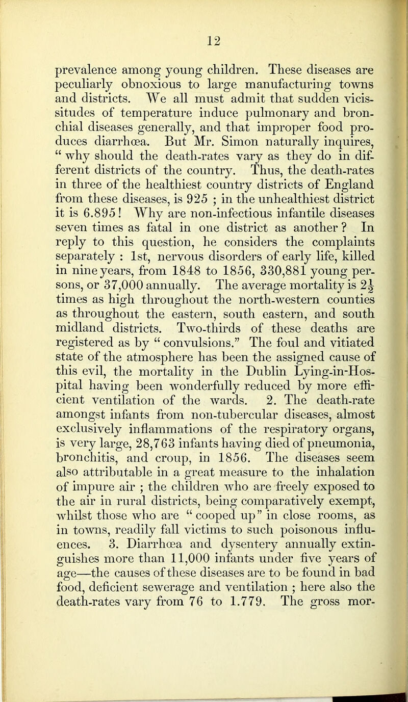 prevalence among young children. These diseases are peculiarly obnoxious to large manufacturing towns and districts. We all must admit that sudden vicis- situdes of temperature induce pulmonary and bron- chial diseases generally, and that improper food pro- duces diarrhoea. But Mr. Simon naturally inquires, “ why should the death-rates vary as they do in dif- ferent districts of the country. Thus, the death-rates in three of the healthiest country districts of England from these diseases, is 925 ; in the unhealthiest district it is 6.895! Why are non-infectious infantile diseases seven times as fatal in one district as another ? In reply to this question, he considers the complaints separately : 1st, nervous disorders of early life, killed in nine years, from 1848 to 1856, 330,881 young per- sons, or 37,000 annually. The average mortality is 2^ times as high throughout the north-western counties as throughout the eastern, south eastern, and south midland districts. Two-thirds of these deaths are registered as by “ convulsions.” The foul and vitiated state of the atmosphere has been the assigned cause of this evil, the mortality in the Dublin Lying-in-Hos- pital having been wonderfully reduced by more effi- cient ventilation of the wards. 2. The death-rate amongst infants from non-tubercular diseases, almost exclusively inflammations of the respiratory organs, is very large, 28,763 infants having died of pneumonia, bronchitis, and croup, in 1856. The diseases seem also attributable in a great measure to the inhalation of impure air ; the children who are freely exposed to the air in rural districts, being comparatively exempt, whilst those who are “ cooped up ” in close rooms, as in towns, readily fall victims to such poisonous influ- ences. 3. Diarrhoea and dysentery annually extin- guishes more than 11,000 infants under five years of age—the causes of these diseases are to be found in bad food, deficient sewerage and ventilation ; here also the death-rates vary from 76 to 1.779. The gross mor-