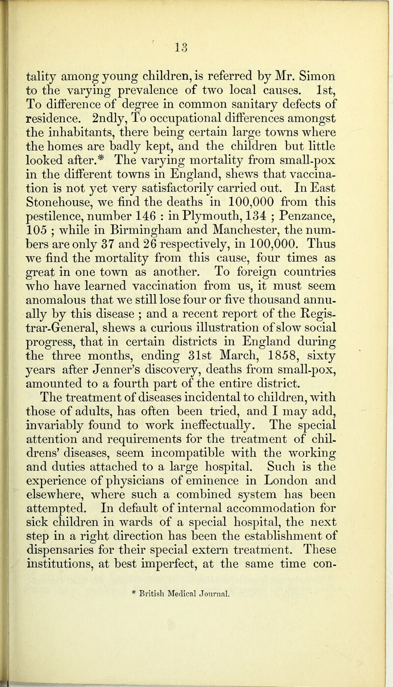 tality among young children, is referred by Mr. Simon to the varying prevalence of two local causes. 1st, To difference of degree in common sanitary defects of residence. 2ndly, To occupational differences amongst the inhabitants, there being certain large towns where the homes are badly kept, and the children but little looked after.* The varying mortality from small-pox in the different towns in England, shews that vaccina- tion is not yet very satisfactorily carried out. In East Stonehouse, we find the deaths in 100,000 from this pestilence, number 146 : in Plymouth, 134 ; Penzance, 105 ; while in Birmingham and Manchester, the num- bers are only 37 and 26 respectively, in 100,000. Thus we find the mortality from this cause, four times as great in one town as another. To foreign countries who have learned vaccination from us, it must seem anomalous that we still lose four or five thousand annu- ally by this disease ; and a recent report of the Regis- trar-General, shews a curious illustration of slow social progress, that in certain districts in England during the three months, ending 31st March, 1858, sixty years after Jenner’s discovery, deaths from small-pox, amounted to a fourth part of the entire district. The treatment of diseases incidental to children, with those of adults, has often been tried, and I may add, invariably found to work ineffectually. The special attention and requirements for the treatment of chil- drens’ diseases, seem incompatible with the working and duties attached to a large hospital. Such is the experience of physicians of eminence in London and elsewhere, where such a combined system has been attempted. In default of internal accommodation for sick children in wards of a special hospital, the next step in a right direction has been the establishment of dispensaries for their special extern treatment. These institutions, at best imperfect, at the same time con- * British Medical Journal.