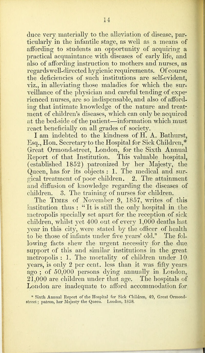 duce very materially to the alleviation of disease, par- ticularly in the infantile stage, as well as a means of affording to students an opportunity of acquiring a practical acquaintance with diseases of early life, and also of affording instruction to mothers and nurses, as regards well-directed hygienic requirements. Of course the deficiencies of such institutions are self-evident, viz., in alleviating those maladies for which the sur- veillance of the physician and careful tending of expe- rienced nurses, are so indispensable, and also of afford- ing; that intimate knowledge of the nature and treat- ment of children’s diseases, which can only be acquired at the bed-side of the patient—information which must react beneficially on all grades of society. I am indebted to the kindness of H. A. Bathurst, Esq., Hon. Secretary to the Hospital for Sick Children,* Great Ormond-street, London, for the Sixth Annual Report of that Institution. This valuable hospital, (established 1852) patronized by her Majesty, the Queen, has for its objects : 1. The medical and sur- gical treatment of poor children. 2. The attainment and diffusion of knowledge regarding the diseases of children. 3. The training of nurses for children. The Times of November 9, 1857, writes of this institution thus : “ It is still the only hospital in the metropolis specially set apart for the reception of sick children, whilst yet 400 out of every 1,000 deaths last year in this city, were stated by the officer of health to be those of infants under five years’ old.” The fol- lowing facts shew the urgent necessity for the due support of this and similar institutions in the great metropolis : 1. The mortality of children under 10 years, is only 2 per cent, less than it was fifty years ago ; of 50,000 persons dying annually in London, 21,000 are children under that age. The hospitals of London are inadequate to afford accommodation for * Sixth Annual Report of the Hospital for Sick Children, 49, Great Ormond- street ; patron, her Majesty the Queen. London, 1858.