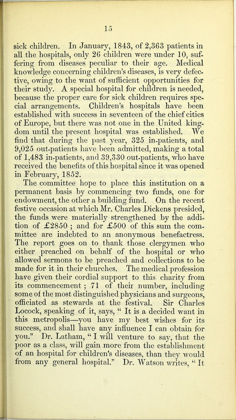 sick children. In January, 1843, of 2,363 patients in all the hospitals, only 26 children were under 10, suf- fering from diseases peculiar to their age. Medical knowledge concerning children’s diseases, is very defec- tive, owing to the want of sufficient opportunities for their study. A special hospital for children is needed, because the proper care for sick children requires spe- cial arrangements. Children’s hospitals have been established with success in seventeen of the chief cities of Europe, but there was not one in the United king- dom until the present hospital was established. We find that during the past year, 325 in-patients, and 9,025 out-patients have been admitted, making a total of 1,483 in-patients, and 39,330 out-patients, who have received the benefits of this hospital since it was opened in February, 1852. The committee hope to place this institution on a permanent basis by commencing two funds, one for endowment, the other a building fund. On the recent festive occasion at which Mr. Charles Dickens presided, the funds were materially strengthened by the addi- tion of £2850 ; and for £500 of this sum the com- mittee are indebted to an anonymous benefactress. The report goes on to thank those clergymen who either preached on behalf of the hospital or who allowed sermons to be preached and collections to be made for it in their churches. The medical profession have given their cordial support to this charity from its commencement ; 71 of their number, including some of the most distinguished physicians and surgeons, officiated as stewards at the festival. Sir Charles Locock, speaking of it, says, “ It is a decided want in this metropolis—you have my best wishes for its success, and shall have any influence I can obtain for you.” Dr. Latham, “ I will venture to say, that the poor as a class, will gain more from the establishment of an hospital for children’s diseases, than they would from any general hospital.” Dr. Watson writes, “ It