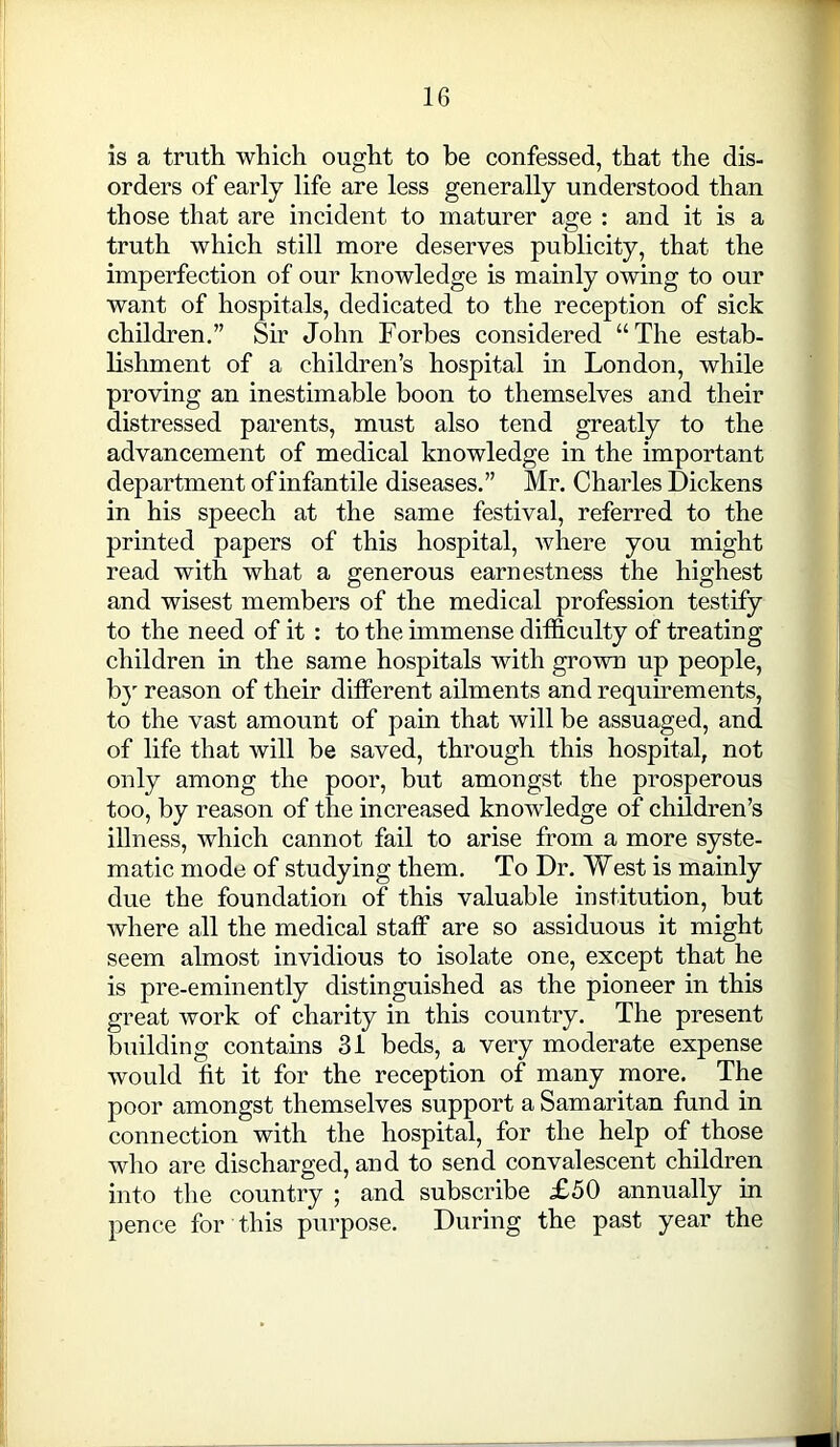 is a truth which ought to be confessed, that the dis- orders of early life are less generally understood than those that are incident to maturer age : and it is a truth which still more deserves publicity, that the imperfection of our knowledge is mainly owing to our want of hospitals, dedicated to the reception of sick children.” Sir John Forbes considered “The estab- lishment of a children’s hospital in London, while proving an inestimable boon to themselves and their distressed parents, must also tend greatly to the advancement of medical knowledge in the important department of infantile diseases.” Mr. Charles Dickens in his speech at the same festival, referred to the printed papers of this hospital, where you might read with what a generous earnestness the highest and wisest members of the medical profession testify to the need of it : to the immense difficulty of treating children in the same hospitals with grown up people, by reason of their different ailments and requirements, to the vast amount of pain that will be assuaged, and of life that will be saved, through this hospital, not only among the poor, but amongst the prosperous too, by reason of the increased knowledge of children’s illness, which cannot fail to arise from a more syste- matic mode of studying them. To Dr. West is mainly due the foundation of this valuable institution, but where all the medical staff are so assiduous it might seem almost invidious to isolate one, except that he is pre-eminently distinguished as the pioneer in this great work of charity in this country. The present building contains 31 beds, a very moderate expense would fit it for the reception of many more. The poor amongst themselves support a Samaritan fund in connection with the hospital, for the help of those who are discharged, and to send convalescent children into the country ; and subscribe £50 annually in pence for this purpose. During the past year the