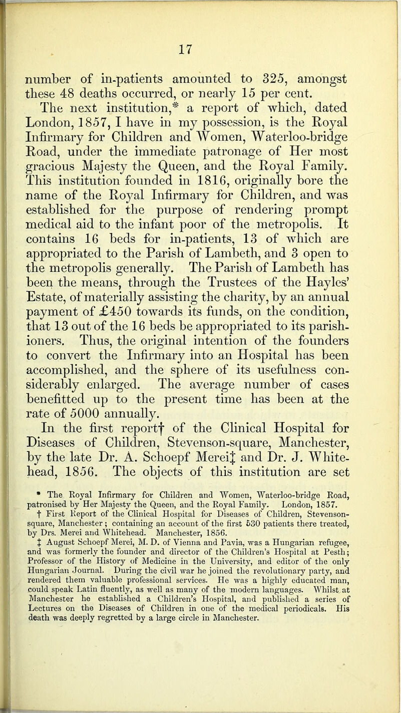 number of in-patients amounted to 325, amongst these 48 deaths occurred, or nearly 15 per cent. The next institution,* a report of which, dated London, 1857, I have in my possession, is the Royal Infirmary for Children and Women, Waterloo-bridge Road, under the immediate patronage of Her most gracious Majesty the Queen, and the Royal Family. This institution founded in 1816, originally bore the name of the Royal Infirmary for Children, and was established for the purpose of rendering prompt medical aid to the infant poor of the metropolis. It contains 16 beds for in-patients, 13 of which are appropriated to the Parish of Lambeth, and 3 open to the metropolis generally. The Parish of Lambeth has been the means, through the Trustees of the Hayles’ Estate, of materially assisting the charity, by an annual payment of £450 towards its funds, on the condition, that 13 out of the 16 beds be appropriated to its parish- ioners. Thus, the original intention of the founders to convert the Infirmary into an Hospital has been accomplished, and the sphere of its usefulness con- siderably enlarged. The average number of cases benefittecl up to the present time has been at the rate of 5000 annually. In the first reportf of the Clinical Hospital for Diseases of Children, Stevenson-square, Manchester, by the late Dr. A. Schoepf MereiJ and Dr. J. White- head, 1856. The objects of this institution are set * The Royal Infirmary for Children and Women, Waterloo-hridge Road, patronised by Her Majesty the Queen, and the Royal Family. London, 1857. t First Report of the Clinical Hospital for Diseases of Children, Stevenson- square, Manchester; containing an account of the first 530 patients there treated, by Drs. Merei and Whitehead. Manchester, 1856. f August Schoepf Merei, M. D. of Vienna and Pavia, was a Hungarian refugee, and was formerly the founder and director of the Children’s Hospital at Pesth; Professor of the History of Medicine in the University, and editor of the only Hungarian Journal. During the civil war he joined the revolutionary party, and rendered them valuable professional services. He was a highly educated man, could speak Latin fluently, as well as many of the modern languages. Whilst at Manchester he established a Children’s Hospital, and published a series of Lectures on the Diseases of Children in one of the medical periodicals. His death was deeply regretted by a large circle in Manchester.