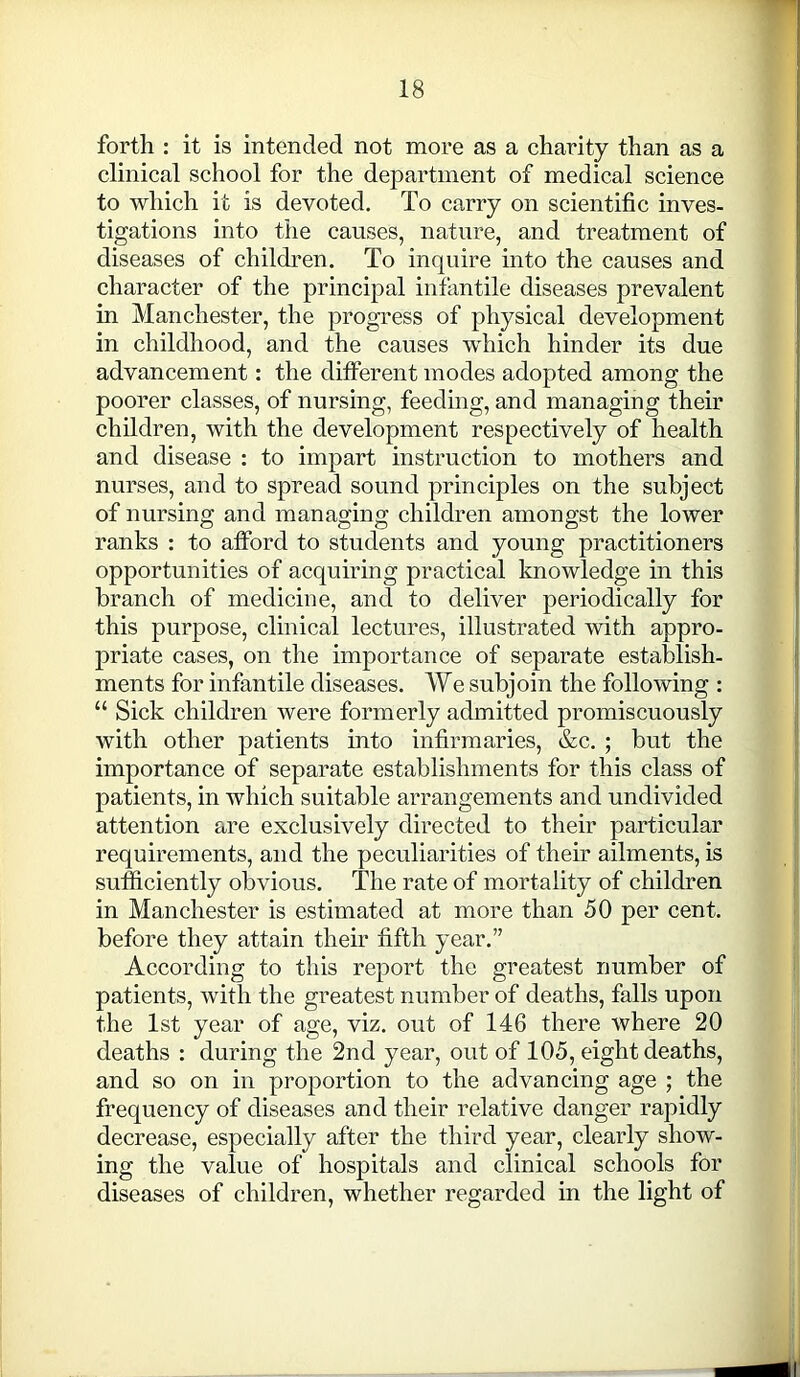 forth : it is intended not more as a charity than as a clinical school for the department of medical science to which it is devoted. To carry on scientific inves- tigations into the causes, nature, and treatment of diseases of children. To inquire into the causes and character of the principal infantile diseases prevalent in Manchester, the progress of physical development in childhood, and the causes which hinder its due advancement: the different modes adopted among the poorer classes, of nursing, feeding, and managing their children, with the development respectively of health and disease : to impart instruction to mothers and nurses, and to spread sound principles on the subject of nursing and managing children amongst the lower ranks : to afford to students and young practitioners opportunities of acquiring practical knowledge in this branch of medicine, and to deliver periodically for this purpose, clinical lectures, illustrated with appro- priate cases, on the importance of separate establish- ments for infantile diseases. We subjoin the following : “ Sick children were formerly admitted promiscuously with other patients into infirmaries, &c. ; but the importance of separate establishments for this class of patients, in which suitable arrangements and undivided attention are exclusively directed to their particular requirements, and the peculiarities of their ailments, is sufficiently obvious. The rate of mortality of children in Manchester is estimated at more than 50 per cent, before they attain their fifth year.” According to this report the greatest number of patients, with the greatest number of deaths, falls upon the 1st year of age, viz. out of 146 there where 20 deaths : during the 2nd year, out of 105, eight deaths, and so on in proportion to the advancing age ; the frequency of diseases and their relative danger rapidly decrease, especially after the third year, clearly show- ing the value of hospitals and clinical schools for diseases of children, whether regarded in the light of