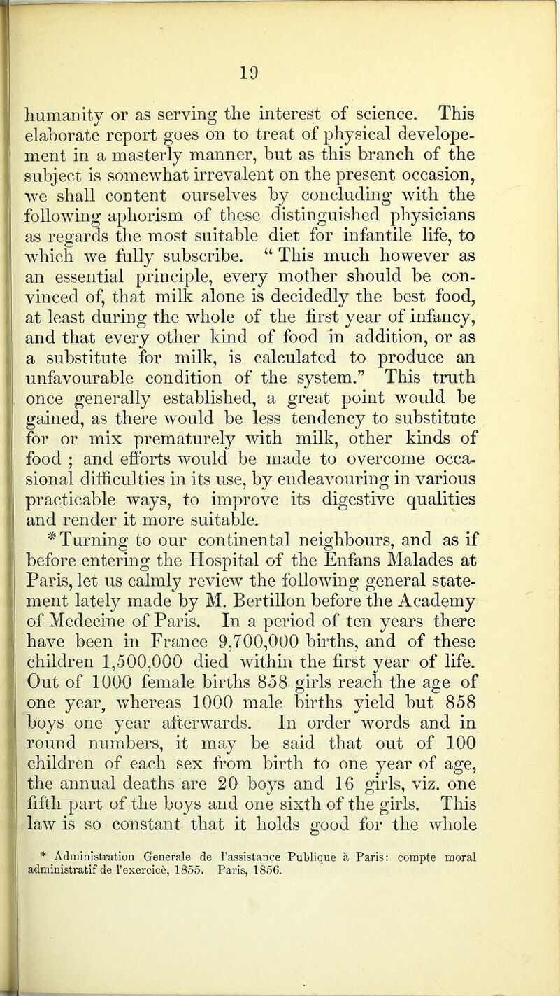 1 humanity or as serving the interest of science. This elaborate report goes on to treat of physical develope- ment in a masterly manner, but as this branch of the subject is somewhat irrevalent on the present occasion, we shall content ourselves by concluding with the following aphorism of these distinguished physicians as regards the most suitable diet for infantile life, to which we fully subscribe. “ This much however as ' an essential principle, every mother should be con- vinced of, that milk alone is decidedly the best food, at least during the whole of the first year of infancy, and that every other kind of food in addition, or as i a substitute for milk, is calculated to produce an unfavourable condition of the system.” This truth once generally established, a great point would be gained, as there would be less tendency to substitute for or mix prematurely with milk, other kinds of food ; and efforts would be made to overcome occa- i sional difficulties in its use, by endeavouring in various ; practicable ways, to improve its digestive qualities | and render it more suitable. * Turning to our continental neighbours, and as if before entering the Hospital of the Enfans Malades at Paris, let us calmly review the following general state- ment lately made by M. Bertillon before the Academy of Medecine of Paris. In a period of ten years there have been in France 9,700,000 births, and of these children 1,500,000 died within the first year of life. : Out of 1000 female births 858 girls reach the age of one year, whereas 1000 male births yield but 858 boys one year afterwards. In order words and in ; round numbers, it may be said that out of 100 children of each sex from birth to one year of age, the annual deaths are 20 boys and 16 girls, viz. one fifth part of the boys and one sixth of the girls. This law is so constant that it holds good for the whole * Administration Generale de l’assistanee Publique a Paris: compte moral administratif de l’exercicfe, 1855. Paris, 1856.
