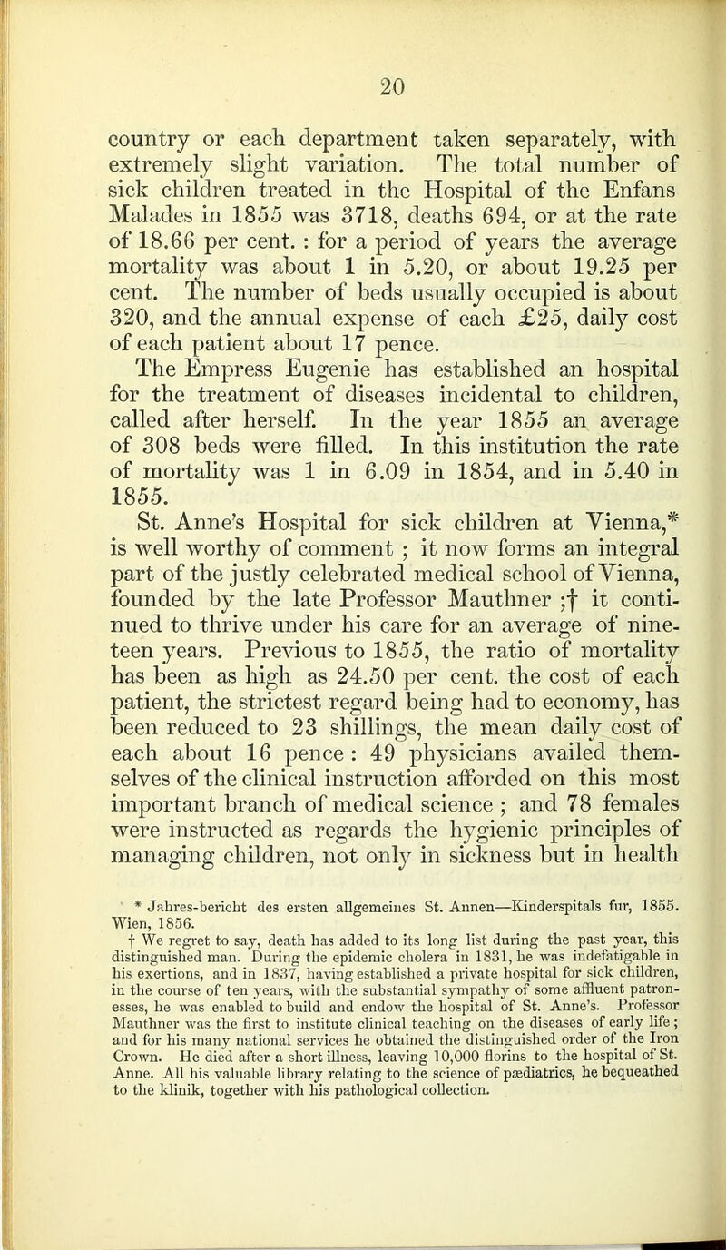 country or each department taken separately, with extremely slight variation. The total number of sick children treated in the Hospital of the Enfans Malades in 1855 was 3718, deaths 694, or at the rate of 18.66 per cent. : for a period of years the average mortality was about 1 in 5.20, or about 19.25 per cent. The number of beds usually occupied is about 320, and the annual expense of each £25, daily cost of each patient about 17 pence. The Empress Eugenie has established an hospital for the treatment of diseases incidental to children, called after herself. In the year 1855 an average of 308 beds were filled. In this institution the rate of mortality was 1 in 6.09 in 1854, and in 5.40 in 1855. St. Anne’s Hospital for sick children at Vienna,* is well worthy of comment ; it now forms an integral part of the justly celebrated medical school of Vienna, founded by the late Professor Mauthner ;f it conti- nued to thrive under his care for an average of nine- teen years. Previous to 1855, the ratio of mortality has been as high as 24.50 per cent, the cost of each patient, the strictest regard being had to economy, has been reduced to 23 shillings, the mean daily cost of each about 16 pence : 49 physicians availed them- selves of the clinical instruction afforded on this most important branch of medical science ; and 78 females were instructed as regards the hygienic principles of managing children, not only in sickness but in health * Jahres-bericht des ersten allgemeines St. Annen—Kinderspitals fur, 1855. Wien, 1856. f We regret to say, death has added to its long list during the past year, this distinguished man. During the epidemic cholera in 1831, he was indefatigable in his exertions, and in 1837, having established a private hospital for sick children, in the course of ten years, with the substantial sympathy of some affluent patron- esses, he was enabled to build and endow the hospital of St. Anne’s. Professor Mauthner was the first to institute clinical teaching on the diseases of early life; and for his many national services he obtained the distinguished order of the Iron Crown, lie died after a short illness, leaving 10,000 florins to the hospital of St. Anne. All his valuable library relating to the science of pcediatrics, he bequeathed to the klinik, together with his pathological collection.