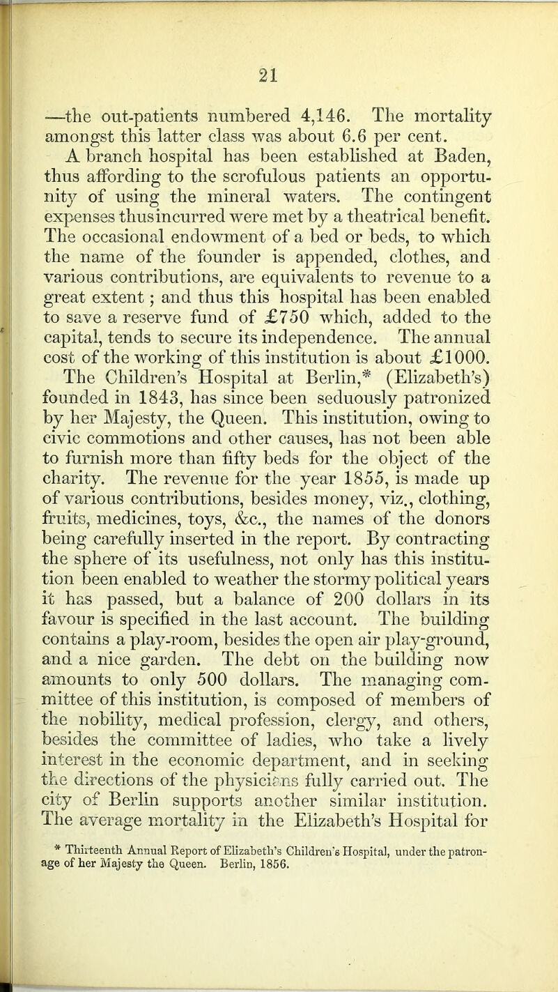 -—the out-patients numbered 4,146. The mortality amongst this latter class was about 6.6 per cent. A branch hospital has been established at Baden, thus affording to the scrofulous patients an opportu- nity of using the mineral waters. The contingent expenses thus incurred were met by a theatrical benefit. The occasioned endowment of a bed or beds, to which the name of the founder is appended, clothes, and various contributions, are equivalents to revenue to a great extent; and thus this hospital has been enabled to save a reserve fund of £750 which, added to the capital, tends to secure its independence. The annual cost of the working of this institution is about £1000. The Children’s Hospital at Berlin,* (Elizabeth’s) founded in 1843, has since been seduously patronized by her Majesty, the Queen. This institution, owing to civic commotions and other causes, has not been able to furnish more than fifty beds for the object of the charity. The revenue for the year 1855, is made up of various contributions, besides money, viz., clothing, fruits, medicines, toys, &c., the names of the donors being carefully inserted in the report. By contracting the sphere of its usefulness, not only has this institu- tion been enabled to weather the stormy political years it has passed, but a balance of 200 dollars in its favour is specified in the last account. The building contains a play-room, besides the open air play-ground, and a nice garden. The debt on the building now amounts to only 500 dollars. The managing com- mittee of this institution, is composed of members of the nobility, medical profession, clergy, and others, besides the committee of ladies, who take a lively interest in the economic department, and in seeking the directions of the physicians fully carried out. The city of Berlin supports another similar institution. The average mortality in the Elizabeth’s Hospital for * Thirteenth Annual Report of Elizabeth’s Children's Hospital, under the patron- age of her Majesty the Queen. Berlin, 1856.