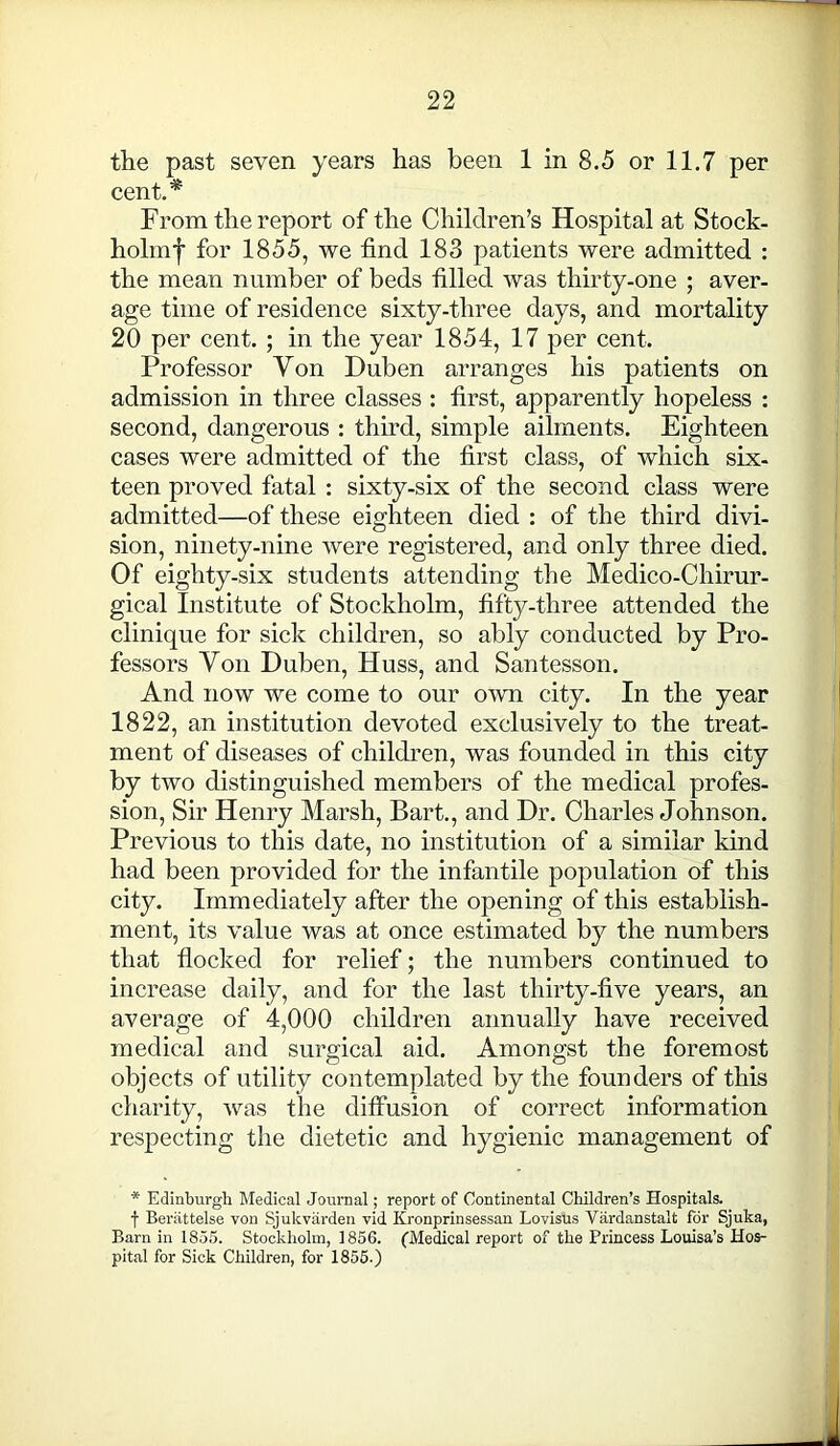 the past seven years has been 1 in 8.5 or 11.7 per cent.* From the report of the Children’s Hospital at Stock- holmf for 1855, we find 183 patients were admitted : the mean number of beds filled was thirty-one ; aver- age time of residence sixty-three days, and mortality 20 per cent. ; in the year 1854, 17 per cent. Professor Yon Duben arranges his patients on admission in three classes : first, apparently hopeless : second, dangerous : third, simple ailments. Eighteen cases were admitted of the first class, of which six- teen proved fatal : sixty-six of the second class were admitted—of these eighteen died : of the third divi- sion, ninety-nine were registered, and only three died. Of eighty-six students attending the Medico-Chirur- gical Institute of Stockholm, fifty-three attended the clinique for sick children, so ably conducted by Pro- fessors Yon Duben, Huss, and Santesson. And now we come to our own city. In the year 1822, an institution devoted exclusively to the treat- ment of diseases of children, was founded in this city by two distinguished members of the medical profes- sion, Sir Henry Marsh, Bart., and Dr. Charles Johnson. Previous to this date, no institution of a similar kind had been provided for the infantile population of this city. Immediately after the opening of this establish- ment, its value was at once estimated by the numbers that flocked for relief; the numbers continued to increase daily, and for the last thirty-five years, an average of 4,000 children annually have received medical and surgical aid. Amongst the foremost objects of utility contemplated by the founders of this charity, was the diffusion of correct information respecting the dietetic and hygienic management of * Edinburgh Medical Journal; report of Continental Children’s Hospitals. f Beriittelse von Sjukvarden vid Kronprinsessan Lovisus Viirdanstalt for Sjuka, Barn in 1855. Stockholm, 1856. (Medical report of the Princess Louisa’s Hos- pital for Sick Children, for 1855.)