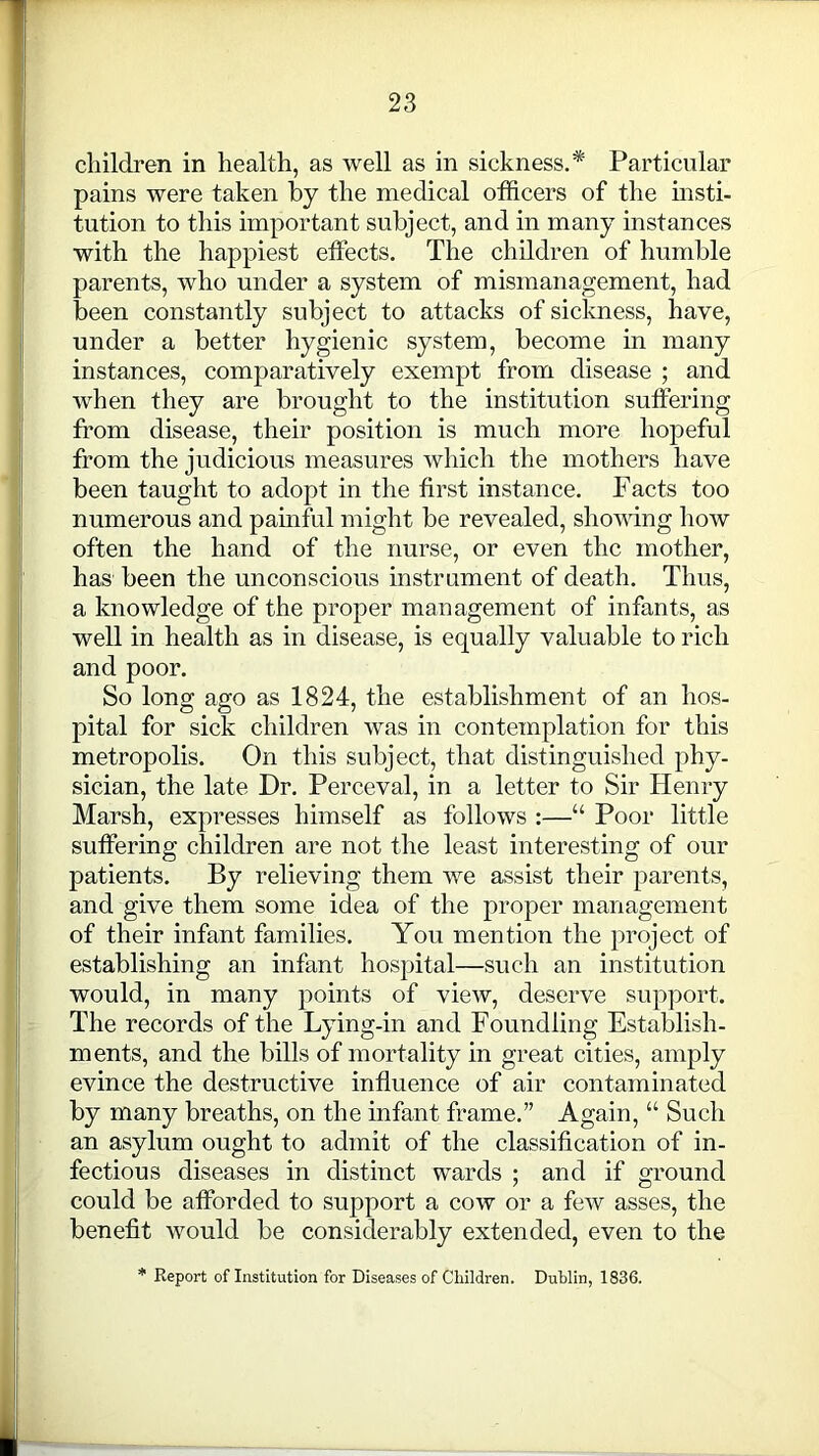 children in health, as well as in sickness.* Particular pains were taken by the medical officers of the insti- tution to this important subject, and in many instances with the happiest effects. The children of humble parents, who under a system of mismanagement, had been constantly subject to attacks of sickness, have, under a better hygienic system, become in many instances, comparatively exempt from disease ; and when they are brought to the institution suffering from disease, their position is much more hopeful from the judicious measures which the mothers have been taught to adopt in the first instance. Facts too numerous and painful might be revealed, showing how often the hand of the nurse, or even the mother, has been the unconscious instrument of death. Thus, a knowledge of the proper management of infants, as well in health as in disease, is equally valuable to rich and poor. So long ago as 1824, the establishment of an hos- pital for sick children was in contemplation for this metropolis. On this subject, that distinguished phy- sician, the late Dr. Perceval, in a letter to Sir Henry Marsh, expresses himself as follows :—“ Poor little suffering children are not the least interesting of our patients. By relieving them we assist their parents, and give them some idea of the proper management of their infant families. You mention the project of establishing an infant hospital—such an institution would, in many points of view, deserve support. The records of the Lying-in and Foundling Establish- ments, and the bills of mortality in great cities, amply evince the destructive influence of air contaminated by many breaths, on the infant frame.” Again, “ Such an asylum ought to admit of the classification of in- fectious diseases in distinct wards ; and if ground could be afforded to support a cow or a few asses, the benefit would be considerably extended, even to the Report of Institution for Diseases of Children. Dublin, 1836.